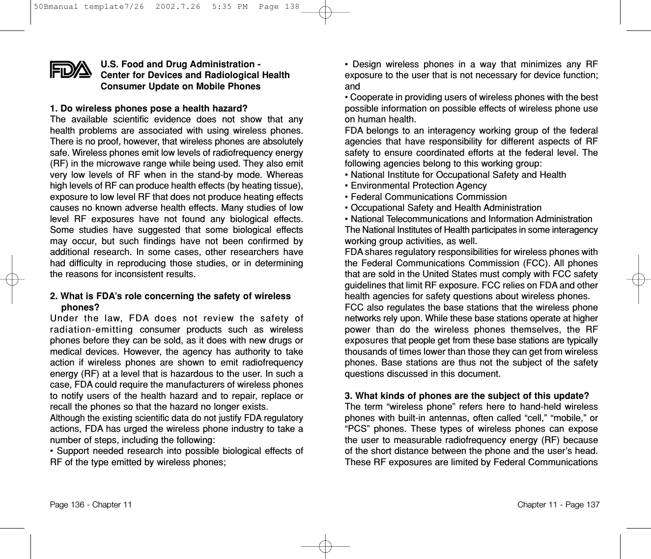 • Design wireless phones in a way that minimizes any RFexposure to the user that is not necessary for device function;and • Cooperate in providing users of wireless phones with the bestpossible information on possible effects of wireless phone useon human health. FDA belongs to an interagency working group of the federalagencies that have responsibility for different aspects of RFsafety to ensure coordinated efforts at the federal level. Thefollowing agencies belong to this working group:• National Institute for Occupational Safety and Health • Environmental Protection Agency • Federal Communications Commission • Occupational Safety and Health Administration • National Telecommunications and Information AdministrationThe National Institutes of Health participates in some interagencyworking group activities, as well.FDA shares regulatory responsibilities for wireless phones withthe Federal Communications Commission (FCC). All phonesthat are sold in the United States must comply with FCC safetyguidelines that limit RF exposure. FCC relies on FDA and otherhealth agencies for safety questions about wireless phones.FCC also regulates the base stations that the wireless phonenetworks rely upon. While these base stations operate at higherpower than do the wireless phones themselves, the RFexposures that people get from these base stations are typicallythousands of times lower than those they can get from wirelessphones. Base stations are thus not the subject of the safetyquestions discussed in this document.3. What kinds of phones are the subject of this update? The term “wireless phone” refers here to hand-held wirelessphones with built-in antennas, often called “cell,” “mobile,” or“PCS” phones. These types of wireless phones can exposethe user to measurable radiofrequency energy (RF) becauseof the short distance between the phone and the user’s head.These RF exposures are limited by Federal CommunicationsChapter 11 - Page 137U.S. Food and Drug Administration - Center for Devices and Radiological HealthConsumer Update on Mobile Phones1. Do wireless phones pose a health hazard? The available scientific evidence does not show that anyhealth problems are associated with using wireless phones.There is no proof, however, that wireless phones are absolutelysafe. Wireless phones emit low levels of radiofrequency energy(RF) in the microwave range while being used. They also emitvery low levels of RF when in the stand-by mode. Whereashigh levels of RF can produce health effects (by heating tissue),exposure to low level RF that does not produce heating effectscauses no known adverse health effects. Many studies of lowlevel RF exposures have not found any biological effects.Some studies have suggested that some biological effectsmay occur, but such findings have not been confirmed byadditional research. In some cases, other researchers havehad difficulty in reproducing those studies, or in determiningthe reasons for inconsistent results.2. What is FDA’s role concerning the safety of wirelessphones? Under the law, FDA does not review the safety ofradiation-emitting consumer products such as wirelessphones before they can be sold, as it does with new drugs ormedical devices. However, the agency has authority to takeaction if wireless phones are shown to emit radiofrequencyenergy (RF) at a level that is hazardous to the user. In such acase, FDA could require the manufacturers of wireless phonesto notify users of the health hazard and to repair, replace orrecall the phones so that the hazard no longer exists.Although the existing scientific data do not justify FDA regulatoryactions, FDA has urged the wireless phone industry to take anumber of steps, including the following:• Support needed research into possible biological effects ofRF of the type emitted by wireless phones;Page 136 - Chapter 1150Bmanual template7/26  2002.7.26  5:35 PM  Page 138