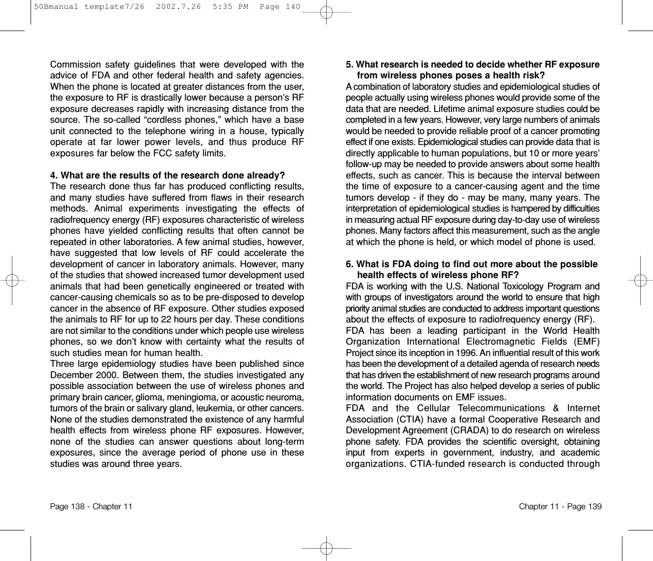 5. What research is needed to decide whether RF exposurefrom wireless phones poses a health risk? A combination of laboratory studies and epidemiological studiesofpeople actually using wireless phones would provide some of thedata that are needed. Lifetime animal exposure studies could becompleted in a few years. However, very large numbers of animalswould be needed to provide reliable proof of a cancer promotingeffect if one exists. Epidemiological studies can provide data that isdirectly applicable to human populations, but 10 or more years’follow-up may be needed to provide answers about some healtheffects, such as cancer. This is because the interval betweenthe time of exposure to a cancer-causing agent and the timetumors develop - if they do - may be many, many years. Theinterpretation of epidemiological studies is hampered by difficultiesin measuring actual RF exposure during day-to-day use of wirelessphones. Many factors affect this measurement, such as the angleat which the phone is held, or which model of phone is used.6. What is FDA doing to find out more about the possiblehealth effects of wireless phone RF? FDA is working with the U.S. National Toxicology Program andwith groups of investigators around the world to ensure that highpriority animal studies are conducted to address important questionsabout the effects of exposure to radiofrequency energy (RF).FDA has been a leading participant in the World HealthOrganization International Electromagnetic Fields (EMF)Project since its inception in 1996. An influential result of this workhas been the development of a detailed agenda of research needsthat has driven the establishment of new research programs aroundthe world. The Project has also helped develop a series of publicinformation documents on EMF issues.FDA and the Cellular Telecommunications &amp; InternetAssociation (CTIA) have a formal Cooperative Research andDevelopment Agreement (CRADA) to do research on wirelessphone safety. FDA provides the scientific oversight, obtaininginput from experts in government, industry, and academicorganizations. CTIA-funded research is conducted throughChapter 11 - Page 139Commission safety guidelines that were developed with theadvice of FDA and other federal health and safety agencies.When the phone is located at greater distances from the user,the exposure to RF is drastically lower because a person’s RFexposure decreases rapidly with increasing distance from thesource. The so-called “cordless phones,” which have a baseunit connected to the telephone wiring in a house, typicallyoperate at far lower power levels, and thus produce RFexposures far below the FCC safety limits.4. What are the results of the research done already?The research done thus far has produced conflicting results,and many studies have suffered from flaws in their researchmethods. Animal experiments investigating the effects ofradiofrequency energy (RF) exposures characteristic of wirelessphones have yielded conflicting results that often cannot berepeated in other laboratories. A few animal studies, however,have suggested that low levels of RF could accelerate thedevelopment of cancer in laboratory animals. However, manyof the studies that showed increased tumor development usedanimals that had been genetically engineered or treated withcancer-causing chemicals so as to be pre-disposed to developcancer in the absence of RF exposure. Other studies exposedthe animals to RF for up to 22 hours per day. These conditionsare not similar to the conditions under which people use wirelessphones, so we don’t know with certainty what the results ofsuch studies mean for human health.Three large epidemiology studies have been published sinceDecember 2000. Between them, the studies investigated anypossible association between the use of wireless phones andprimary brain cancer, glioma, meningioma, or acoustic neuroma,tumors of the brain or salivary gland, leukemia, or other cancers.None of the studies demonstrated the existence of any harmfulhealth effects from wireless phone RF exposures. However,none of the studies can answer questions about long-termexposures, since the average period of phone use in thesestudies was around three years.Page 138 - Chapter 1150Bmanual template7/26  2002.7.26  5:35 PM  Page 140