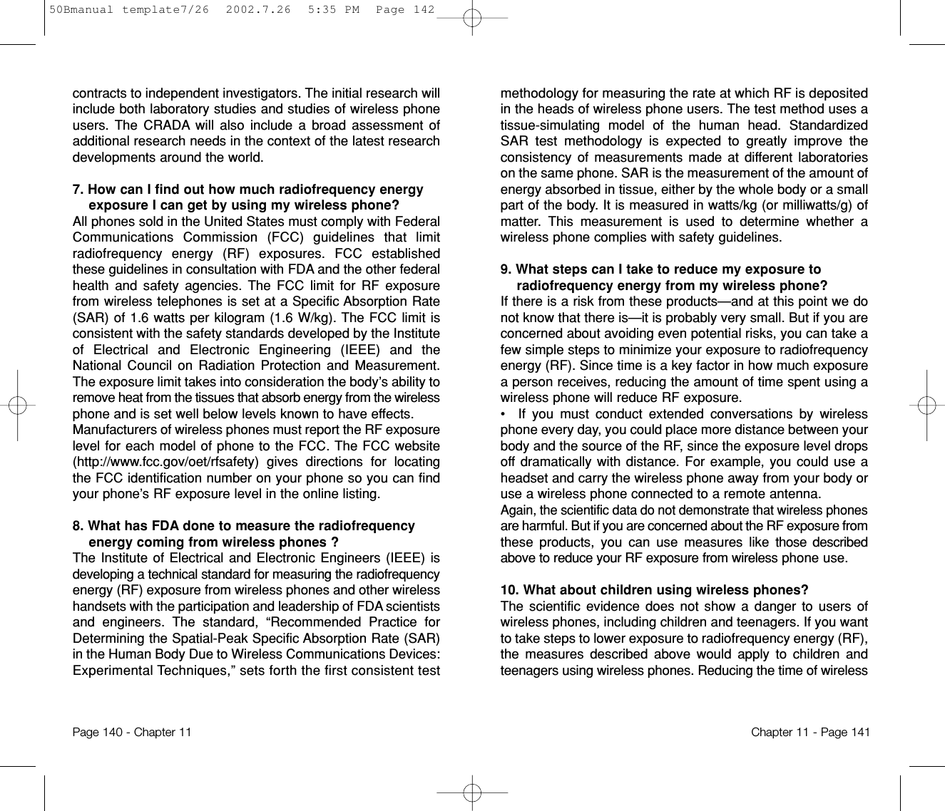 methodology for measuring the rate at which RF is depositedin the heads of wireless phone users. The test method uses atissue-simulating model of the human head. StandardizedSAR test methodology is expected to greatly improve theconsistencyof measurements made at different laboratorieson the same phone. SAR is the measurement of the amount ofenergy absorbed in tissue, either by the whole body or a smallpart of the body. It is measured in watts/kg (or milliwatts/g) ofmatter. This measurement is used to determine whether awireless phone complies with safety guidelines.9. What steps can I take to reduce my exposure toradiofrequency energy from my wireless phone? If there is a risk from these products—and at this point we donot know that there is—it is probably very small. But if you areconcerned about avoiding even potential risks, you can take afew simple steps to minimize your exposure to radiofrequencyenergy (RF). Since time is a key factor in how much exposurea person receives, reducing the amount of time spent using awireless phone will reduce RF exposure.•  If you must conduct extended conversations by wirelessphone every day, you could place more distance between yourbody and the source of the RF, since the exposure level dropsoff dramatically with distance. For example, you could use aheadset and carry the wireless phone away from your body oruse a wireless phone connected to a remote antenna.Again, the scientific data do not demonstrate that wireless phonesare harmful. But if you are concerned about the RF exposure fromthese products, you can use measures like those describedabove to reduce your RF exposure from wireless phone use.10. What about children using wireless phones?The scientific evidence does not show a danger to users ofwireless phones, including children and teenagers. If you wantto take steps to lower exposure to radiofrequency energy (RF),the measures described above would apply to children andteenagers using wireless phones. Reducing the time of wirelessChapter 11 - Page 141contracts to independent investigators. The initial research willinclude both laboratory studies and studies of wireless phoneusers. The CRADA will also include a broad assessment ofadditional research needs in the context of the latest researchdevelopments around the world.7. How can I find out how much radiofrequency energyexposure I can get by using my wireless phone? All phones sold in the United States must comply with FederalCommunications Commission (FCC) guidelines that limitradiofrequency energy (RF) exposures. FCC establishedthese guidelines in consultation with FDA and the other federalhealth and safety agencies. The FCC limit for RF exposurefrom wireless telephones is set at a Specific Absorption Rate(SAR) of 1.6 watts per kilogram (1.6 W/kg). The FCC limit isconsistent with the safety standards developed by the Instituteof Electrical and Electronic Engineering (IEEE) and theNational Council on Radiation Protection and Measurement.The exposure limit takes into consideration the body’s ability toremove heat from the tissues that absorb energy from the wirelessphone and is set well below levels known to have effects.Manufacturers of wireless phones must report the RF exposurelevel for each model of phone to the FCC. The FCC website(http://www.fcc.gov/oet/rfsafety) gives directions for locatingthe FCC identification number on your phone so you can findyour phone’s RF exposure level in the online listing.8. What has FDA done to measure the radiofrequencyenergy coming from wireless phones ?The Institute of Electrical and Electronic Engineers (IEEE) isdeveloping a technical standard for measuring the radiofrequencyenergy (RF) exposure from wireless phones and other wirelesshandsets with the participation and leadership of FDA scientistsand engineers. The standard, “Recommended Practice forDetermining the Spatial-Peak Specific Absorption Rate (SAR)in the Human Body Due to Wireless Communications Devices:Experimental Techniques,” sets forth the first consistent testPage 140 - Chapter 1150Bmanual template7/26  2002.7.26  5:35 PM  Page 142