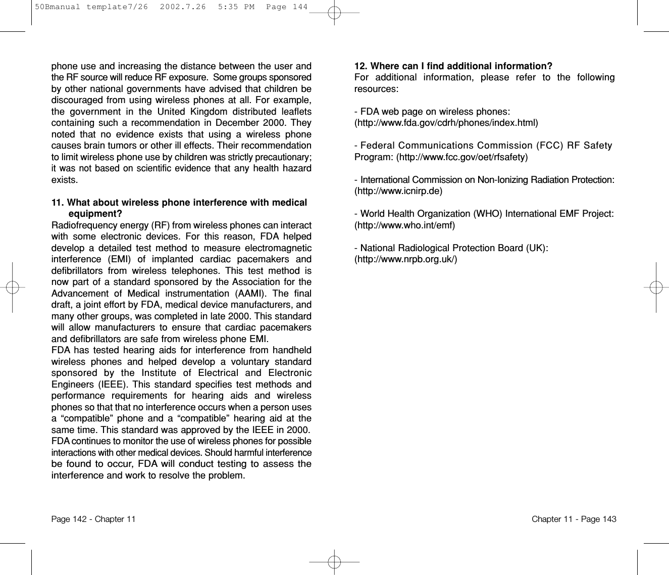 12. Where can I find additional information? For additional information, please refer to the followingresources:- FDA web page on wireless phones:(http://www.fda.gov/cdrh/phones/index.html) - Federal Communications Commission (FCC) RF SafetyProgram: (http://www.fcc.gov/oet/rfsafety) - International Commission on Non-Ionizing Radiation Protection:(http://www.icnirp.de) - World Health Organization (WHO) International EMF Project:(http://www.who.int/emf) - National Radiological Protection Board (UK):(http://www.nrpb.org.uk/)Chapter 11 - Page 143phone use and increasing the distance between the user andthe RF source will reduce RF exposure.  Some groups sponsoredby other national governments have advised that children bediscouraged from using wireless phones at all. For example,the government in the United Kingdom distributed leafletscontaining such a recommendationin December 2000. Theynoted that no evidence exists that using a wireless phonecauses brain tumors or other ill effects. Their recommendationto limit wireless phone use by children was strictly precautionary;it was not based on scientific evidencethat any health hazardexists.11. What about wireless phone interference with medicalequipment?Radiofrequency energy (RF) from wireless phones can interactwith some electronic devices. For this reason, FDA helpeddevelop a detailed test method to measure electromagneticinterference (EMI) of implanted cardiac pacemakers anddefibrillators from wirelesstelephones. This test method isnow part of a standard sponsored by the Association for theAdvancement of Medical instrumentation(AAMI). The finaldraft, a joint effort by FDA, medical device manufacturers, andmany other groups, was completed in late 2000.This standardwill allow manufacturers to ensure that cardiac pacemakersand defibrillators are safe from wireless phone EMI.FDA has tested hearing aids for interference from handheldwireless phones and helped develop a voluntary standardsponsored by the Institute of Electrical and ElectronicEngineers (IEEE). This standard specifies test methods andperformance requirements for hearing aids and wirelessphones so that that no interference occurs when a person usesa “compatible” phone and a “compatible” hearing aid at thesame time. This standard was approved by the IEEE in 2000.FDA continues to monitor the use of wireless phones for possibleinteractions with other medical devices. Should harmful interferencebe found to occur, FDA will conduct testing to assess theinterferenceand work to resolve the problem.Page 142 - Chapter 1150Bmanual template7/26  2002.7.26  5:35 PM  Page 144