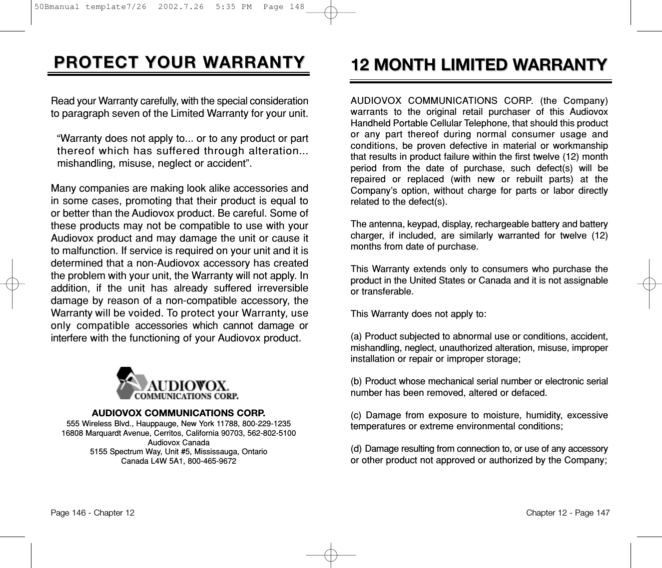 12 MONTH LIMITED W12 MONTH LIMITED WARRANTYARRANTYAUDIOVOX COMMUNICATIONS CORP. (the Company)warrants to  the original retail purchaser of this AudiovoxHandheld Portable Cellular Telephone, that should this productor any part thereof during normal consumer usage andconditions, be  proven defective in material or workmanshipthat results in product failure within the first twelve (12) monthperiod from the date of purchase, such defect(s) will berepaired or replaced (with new or rebuilt parts) at theCompany’s option, without charge for parts or labor directlyrelated to the defect(s).The antenna, keypad, display, rechargeable battery and batterycharger, if included, are similarly warranted for twelve (12)months from date of purchase.This Warranty extends only to consumers who purchase theproduct in the United States or Canada and it is not assignableor transferable.This Warranty does not apply to:(a) Product subjected to abnormal use or conditions, accident,mishandling, neglect, unauthorized alteration, misuse, improperinstallation or repair or improper storage;(b) Product whose mechanical serial number or electronic serialnumber has been removed, altered or defaced.(c) Damage from exposure to moisture, humidity, excessivetemperatures or extreme environmental conditions;(d) Damage resulting from connection to, or use of any accessoryor other product not approved or authorized by the Company;Chapter 12 - Page 147PROTECT YOUR WPROTECT YOUR WARRANTYARRANTYRead your Warranty carefully, with the special considerationto paragraph seven of the Limited Warranty for your unit.“Warranty does not apply to... or to any product or part  thereof which has suffered through alteration...mishandling, misuse, neglect or accident”.Many companies are making look alike accessories andin some cases, promoting that their product is equal toor better than the Audiovox product. Be careful. Some ofthese products may not be compatible to use with yourAudiovox product and may damage the unit or cause itto malfunction. If service is required on your unit and it isdetermined that a non-Audiovox accessory has createdthe problem with your unit, the Warranty will not apply. Inaddition, if the unit has already suffered irreversibledamage by reason of a non-compatible accessory, theWarranty will be voided. To protect your Warranty, useonly compatibleaccessories which cannot damage orinterferewith the functioning of your Audiovox product.   AUDIOVOX COMMUNICATIONS CORP.555 Wireless Blvd., Hauppauge, New York 11788, 800-229-123516808 Marquardt Avenue, Cerritos, California 90703, 562-802-5100Audiovox Canada5155 Spectrum Way, Unit #5, Mississauga, OntarioCanada L4W 5A1, 800-465-9672Page 146 - Chapter 1250Bmanual template7/26  2002.7.26  5:35 PM  Page 148