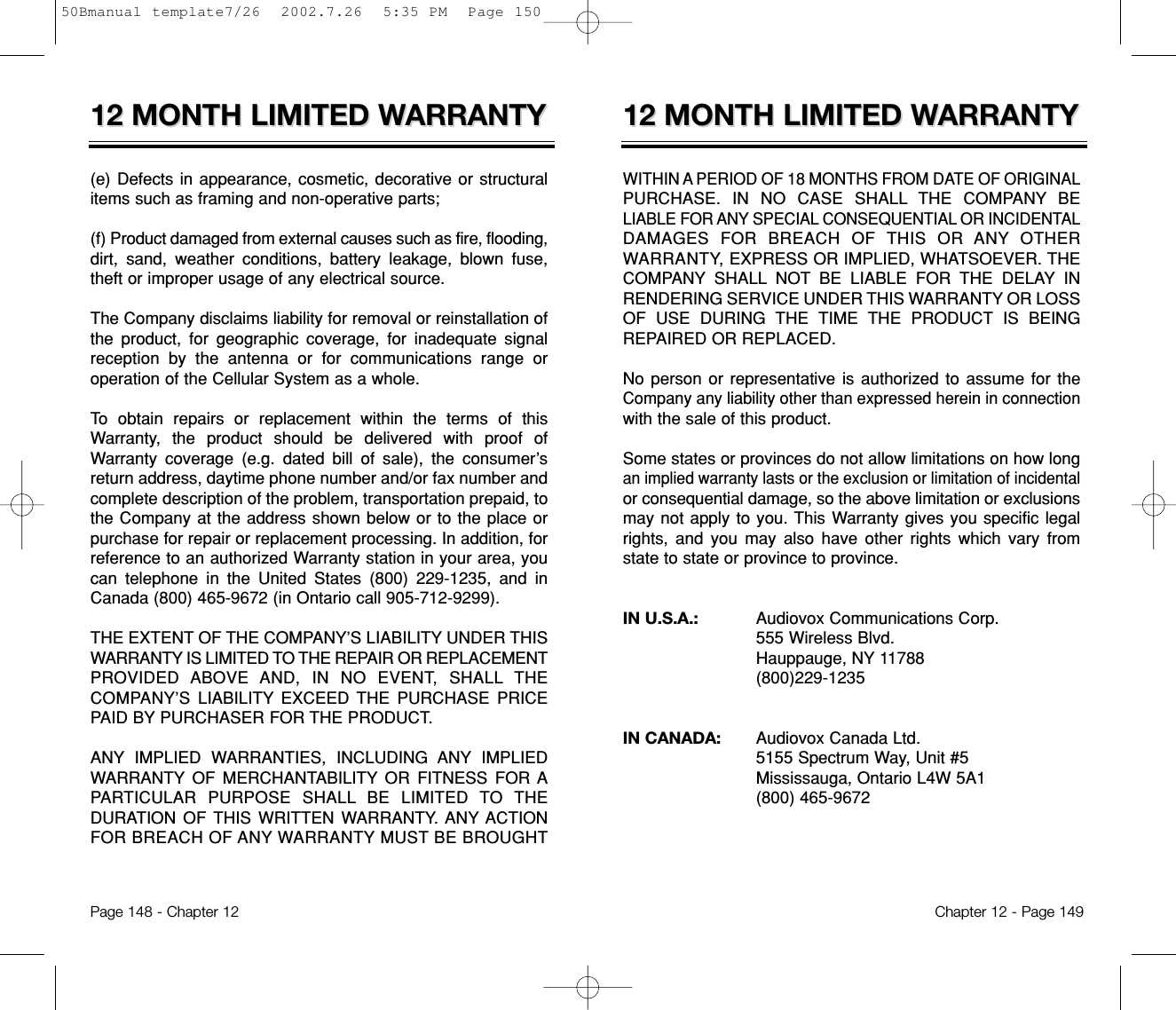 12 MONTH LIMITED W12 MONTH LIMITED WARRANTYARRANTYWITHIN A PERIOD OF 18 MONTHS FROM DATE OF ORIGINALPURCHASE. IN NO CASE SHALL THE COMPANY BELIABLE FOR ANY SPECIAL CONSEQUENTIAL OR INCIDENTALDAMAGES FOR BREACH OF THIS OR ANY OTHERWARRANTY, EXPRESS OR IMPLIED, WHATSOEVER. THECOMPANY SHALL NOT BE LIABLE FOR THE DELAY INRENDERING SERVICE UNDER THIS WARRANTY OR LOSSOF USE DURING THE TIME THE PRODUCT IS BEINGREPAIRED OR REPLACED.No person or representative is authorized to assume for theCompany any liability other than expressed herein in connectionwith the sale of this product.Some states or provinces do not allow limitations on how longan implied warranty lasts or the exclusion or limitation of incidentalor consequential damage, so the above limitation or exclusionsmay not apply to you. This Warranty gives you specific legalrights, and you may also have other rights which vary fromstate to state or province to province.IN U.S.A.:    Audiovox Communications Corp.555 Wireless Blvd.Hauppauge, NY 11788(800)229-1235IN CANADA:    Audiovox Canada Ltd. 5155 Spectrum Way, Unit #5Mississauga, Ontario L4W 5A1(800) 465-9672Chapter 12 - Page 14912 MONTH LIMITED W12 MONTH LIMITED WARRANTYARRANTY(e) Defects in appearance, cosmetic, decorative or structuralitems such as framing and non-operative parts;(f) Product damaged from external causes such as fire, flooding,dirt, sand, weather conditions, battery leakage, blown fuse,theft or improper usage of any electrical source. The Company disclaims liability for removal or reinstallation ofthe product, for geographic coverage, for inadequate signalreception by the antenna or for communications range oroperation of the Cellular System as a whole.To obtain repairs or replacement within the terms of thisWarranty, the product should be delivered with proof ofWarranty coverage (e.g. dated bill of sale), the consumer’sreturn address, daytime phone number and/or fax number andcomplete description of the problem, transportation prepaid, tothe Company at the address shown below or to the place orpurchase for repair or replacement processing. In addition, forreference to an authorized Warranty station in your area, youcan telephone in the United States (800) 229-1235, and inCanada (800) 465-9672 (in Ontario call 905-712-9299).THE EXTENT OF THE COMPANY’S LIABILITY UNDER THISWARRANTY IS LIMITED TO THE REPAIR OR REPLACEMENTPROVIDED ABOVE AND, IN NO EVENT, SHALL THECOMPANY’S LIABILITY EXCEED THE PURCHASE PRICEPAID BY PURCHASER FOR THE PRODUCT. ANY IMPLIED WARRANTIES, INCLUDING ANY IMPLIEDWARRANTY OF MERCHANTABILITY OR FITNESS FOR APARTICULAR PURPOSE SHALL BE LIMITED TO THEDURATION OF THIS WRITTEN WARRANTY. ANY ACTIONFOR BREACH OF ANY WARRANTY MUST BE BROUGHTPage 148 - Chapter 1250Bmanual template7/26  2002.7.26  5:35 PM  Page 150