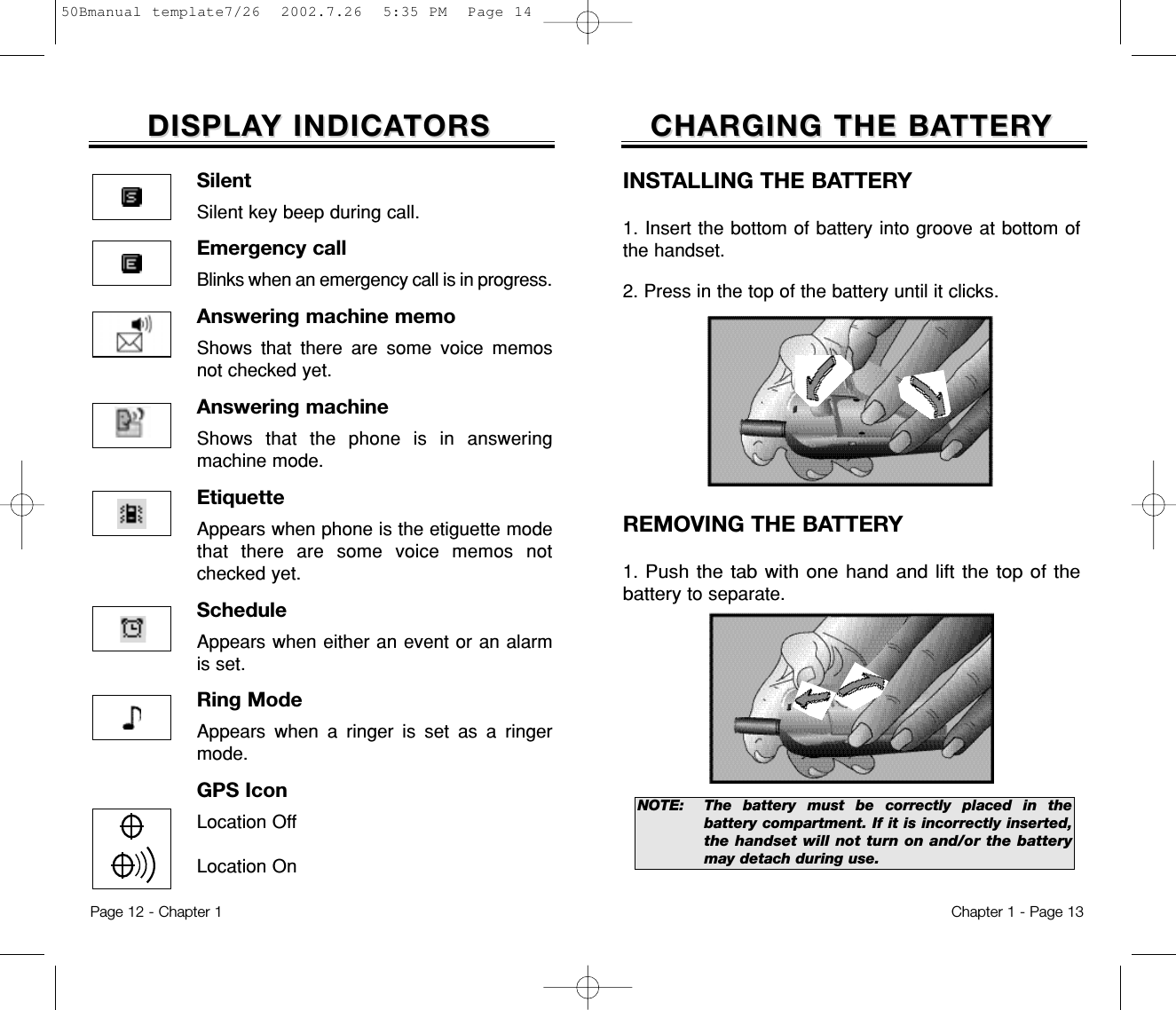 CHARGING THE BACHARGING THE BATTERTTERYYChapter 1 - Page 13DISPLADISPLAY INDICAY INDICATORSTORSINSTALLING THE BATTERY1. Insert the bottom of battery into groove at bottom ofthe handset.  2. Press in the top of the battery until it clicks.REMOVING THE BATTERY1. Push the tab with one hand and lift the top of thebatteryto separate.NOTE:  The battery must be correctly placed in thebattery compartment. If it is incorrectly inserted,the handset will not turn on and/or the batterymay detach during use.Page 12 - Chapter 1SilentSilent key beep during call.Emergency callBlinks when an emergency call is in progress.Answering machine memoShows that there are some voice memosnot checked yet.Answering machineShows that the phone is in answeringmachine mode.EtiquetteAppears when phone is the etiguette modethat there are some voice memos notchecked yet.ScheduleAppears when either an event or an alarmis set.Ring ModeAppears when a ringer is set as a ringermode.GPS IconLocation OffLocation On50Bmanual template7/26  2002.7.26  5:35 PM  Page 14