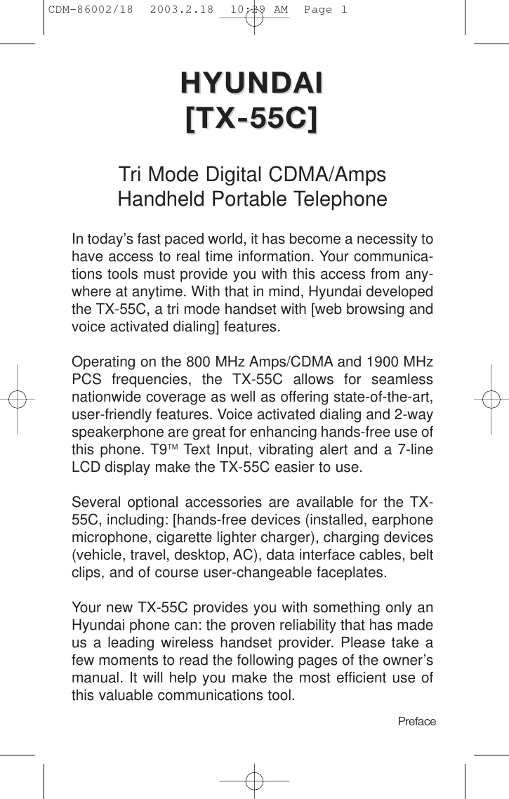 HYUNDAI HYUNDAI [TX-55C][TX-55C]Tri Mode Digital CDMA/AmpsHandheld Portable TelephoneIn today’s fast paced world, it has become a necessity tohave access to real time information. Your communica-tions tools must provide you with this access from any-where at anytime. With that in mind, Hyundai developedthe TX-55C, a tri mode handset with [web browsing andvoice activated dialing] features.Operating on the 800 MHz Amps/CDMA and 1900 MHzPCS frequencies, the TX-55C allows for seamlessnationwide coverage as well as offering state-of-the-art,user-friendly features. Voice activated dialing and 2-wayspeakerphone are great for enhancing hands-free use ofthis phone. T9TM Text Input, vibrating alert and a 7-lineLCD display make the TX-55C easier to use. Several optional accessories are available for the TX-55C, including: [hands-free devices (installed, earphonemicrophone, cigarette lighter charger), charging devices(vehicle, travel, desktop, AC), data interface cables, beltclips, and of course user-changeable faceplates.Your new TX-55C provides you with something only anHyundai phone can: the proven reliability that has madeus a leading wireless handset provider. Please take afew moments to read the following pages of the owner’smanual. It will help you make the most efficient use ofthis valuable communications tool.Preface CDM-86002/18  2003.2.18  10:29 AM  Page 1