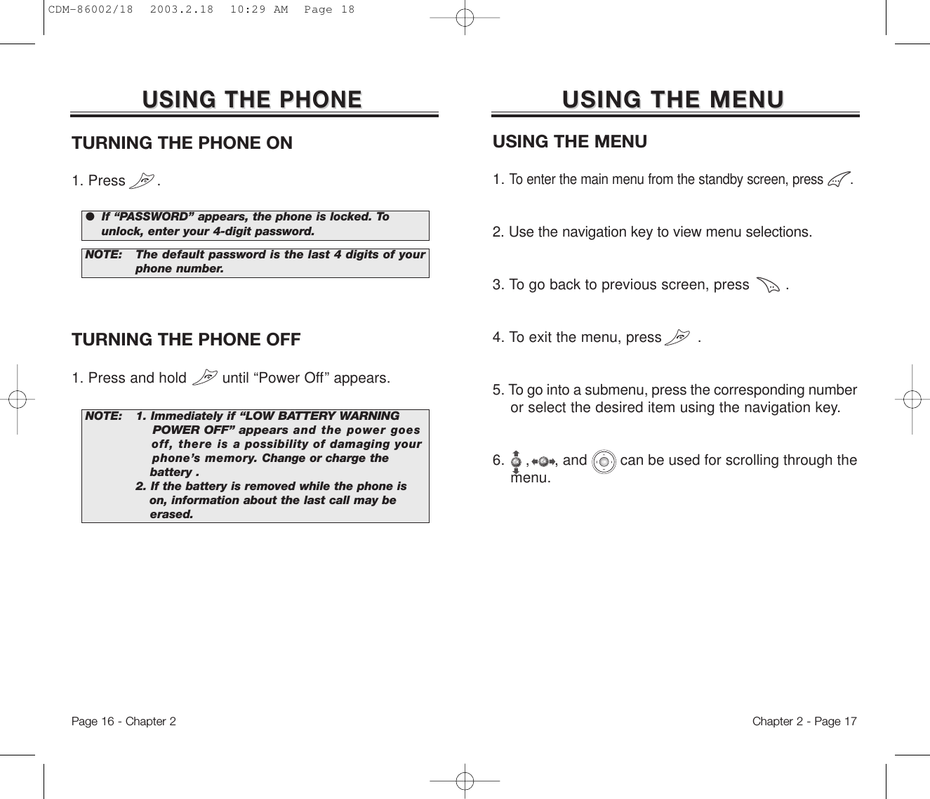 USING THE MENUUSING THE MENUUSING THE MENU1. To enter the main menu from the standby screen, press       .2. Use the navigation key to view menu selections.3. To go back to previous screen, press        .4. To exit the menu, press        .5. To go into a submenu, press the corresponding numberor select the desired item using the navigation key.6.  ,      , and        can be used for scrolling through the menu.Chapter 2 - Page 17USING THE PHONEUSING THE PHONETURNING THE PHONE ON1. Press       .NOTE: 1. Immediately if “LOW BATTERY WARNING POWER OFF” appearsand the power goes off, there is apossibility of damaging your phone’s memory. Change or charge the battery .2. If the battery is removed while the phone is    on,information about the last call may be erased.NOTE: The default password is the last 4 digits of yourphone number.●  If “PASSWORD” appears, the phone is locked. To   unlock, enter your 4-digit password.TURNING THE PHONE OFF1. Press and hold        until “Power Off” appears.Page 16 - Chapter 2CDM-86002/18  2003.2.18  10:29 AM  Page 18