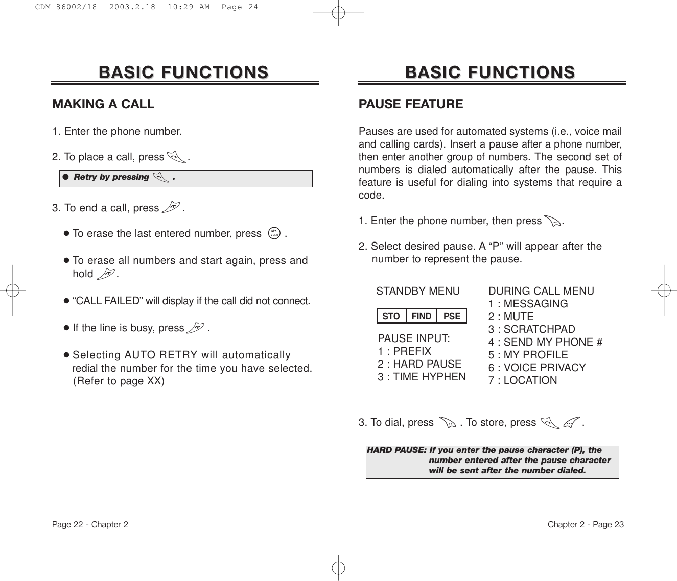 Chapter 2 - Page 23BASIC FUNCTIONSBASIC FUNCTIONSMAKING A CALL1. Enter the phone number. 2. To place a call, press       .3. To end a call, press       .●To erase the last entered number, press       .●To erase all numbers and start again, press and hold .●“CALL FAILED” will display if the call did notconnect.●If the line is busy, press       .  ●Selecting AUTO RETRY will automaticallyredial the number for the time you have selected.(Refer to page XX)●  Retry by pressing        .BASIC FUNCTIONSBASIC FUNCTIONSDURING CALL MENU1 : MESSAGING2 : MUTE3 : SCRATCHPAD4 : SEND MY PHONE #5 : MY PROFILE6 : VOICE PRIVACY7 : LOCATIONSTANDBY MENUPAUSE INPUT:1 : PREFIX2 : HARD PAUSE3 : TIME HYPHENPAUSE FEATUREPauses are used for automated systems (i.e., voice mailand calling cards). Insert a pause after a phone number,then enter another group of numbers. The second set ofnumbers is dialed automatically after the pause. Thisfeature is useful for dialing into systems that require acode.1. Enter the phone number, then press      .2. Select desired pause. A “P” will appear after the numberto represent the pause.3. To dial, press        . To store, press              .         HARD PAUSE: If you enter the pause character (P), the  number entered after the pause character will be sent after the number dialed.STO FIND PSEPage 22 - Chapter 2CDM-86002/18  2003.2.18  10:29 AM  Page 24