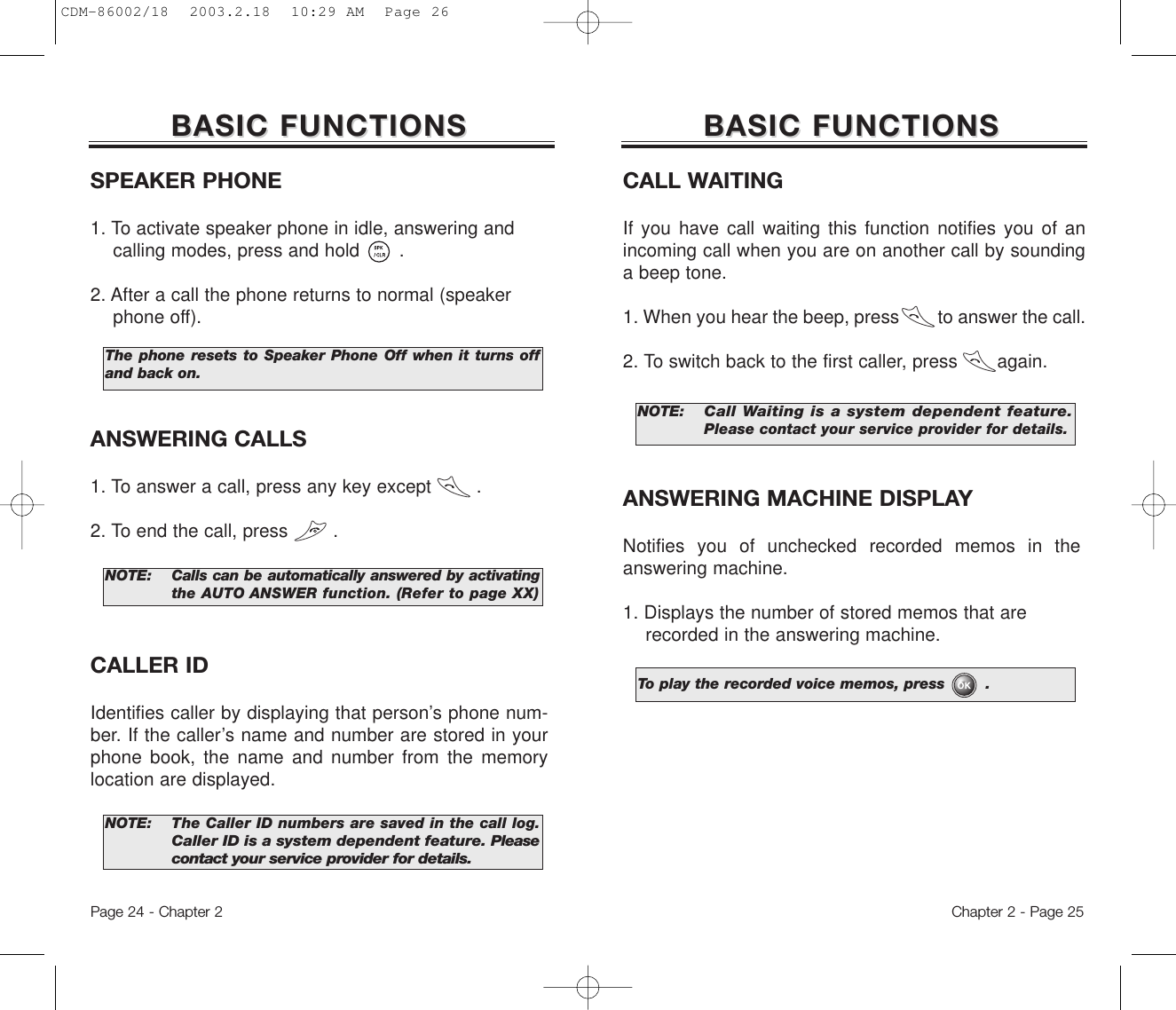 The phone resets to Speaker Phone Off when it turns offand back on.Chapter 2 - Page 25BASIC FUNCTIONSBASIC FUNCTIONSSPEAKER PHONE1. To activate speaker phone in idle, answering and calling modes, press and hold .2. After a call the phone returns to normal (speaker phone off).Page 24 - Chapter 2ANSWERING CALLS1. To answer a call, press any key except        .2. To end the call, press        .NOTE: Calls can be automatically answered by activatingthe AUTO ANSWER function. (Refer to page XX)NOTE: The Caller ID numbers are saved in the call log.Caller ID is a system dependent feature. Pleasecontact your service provider for details.CALLER IDIdentifies caller by displaying that person’s phone num-ber. If the caller’s name and number are stored in yourphone book, the name and number from the memorylocation are displayed.BASIC FUNCTIONSBASIC FUNCTIONSCALL WAITINGIf you have call waiting this function notifies you of anincoming call when you are on another call by soundinga beep tone.1. When you hear the beep, press        to answer the call.2. To switch back to the first caller, press       again.NOTE:Call Waiting is a system dependent feature.Pleasecontact your service provider for details.ANSWERING MACHINE DISPLAYNotifies you of unchecked recorded memos in theanswering machine.1. Displays the number of stored memos that are recorded in the answering machine.To play the recorded voice memos, press        .CDM-86002/18  2003.2.18  10:29 AM  Page 26