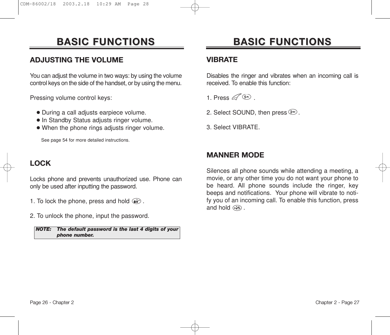 ADJUSTING THE VOLUMEYou can adjust the volume in two ways: by using the volumecontrol keys on the side of the handset, or by using the menu.Pressing volume control keys:●During a call adjusts earpiece volume.●In Standby Status adjusts ringer volume.●When the phone rings adjusts ringer volume.See page 54 for more detailed instructions.LOCKLocks phone and prevents unauthorized use. Phone canonly be used after inputting the password.1. To lock the phone, press and hold       .2. To unlock the phone, input the password.Chapter 2 - Page 27BASIC FUNCTIONSBASIC FUNCTIONSPage 26 - Chapter 2NOTE: The default password is the last 4 digits of yourphone number.BASIC FUNCTIONSBASIC FUNCTIONSVIBRATEDisables the ringer and vibrates when an incoming call isreceived. To enable this function:1. Press             .2. Select SOUND, then press      .3. Select VIBRATE.MANNER MODESilences all phone sounds while attending a meeting, amovie, or any other time you do not want your phone tobe heard. All phone sounds include the ringer, keybeeps and notifications.  Your phone will vibrate to noti-fy you of an incoming call. To enable this function, pressand hold       .CDM-86002/18  2003.2.18  10:29 AM  Page 28