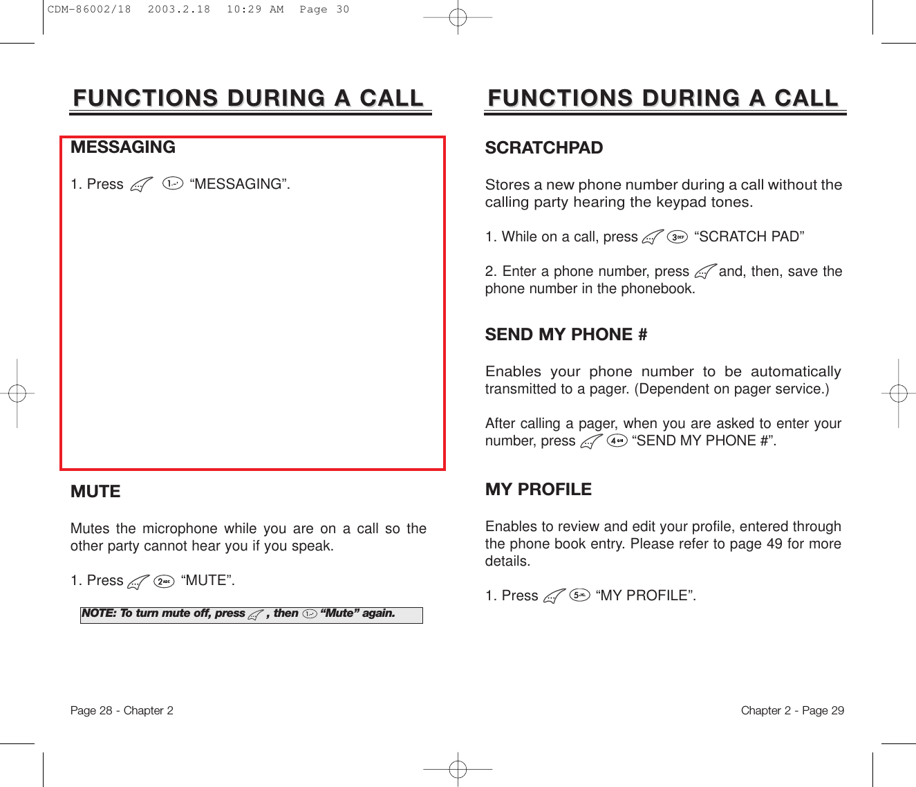 Chapter 2 - Page 29NOTE: To turn mute off, press      , then      “Mute” again.FUNCTIONS DURING A CALLFUNCTIONS DURING A CALLSEND MY PHONE #Enables your phone number to be automaticallytransmitted to a pager. (Dependent on pager service.)After calling a pager, when you are asked to enter yournumber, press             “SEND MY PHONE #”.MUTEMutes the microphone while you are on a call so theother party cannot hear you if you speak.1. Press             “MUTE”.MESSAGING1. Press               “MESSAGING”.Page 28 - Chapter 2SCRATCHPADStores a new phone number during a call without thecalling party hearing the keypad tones.1. While on a call, press             “SCRATCH PAD”2. Enter a phone number, press      and, then, save thephone number in the phonebook.FUNCTIONS DURING A CALLFUNCTIONS DURING A CALLMY PROFILEEnables to review and edit your profile, entered throughthe phone book entry. Please refer to page 49 for moredetails.1. Press             “MY PROFILE”.CDM-86002/18  2003.2.18  10:29 AM  Page 30