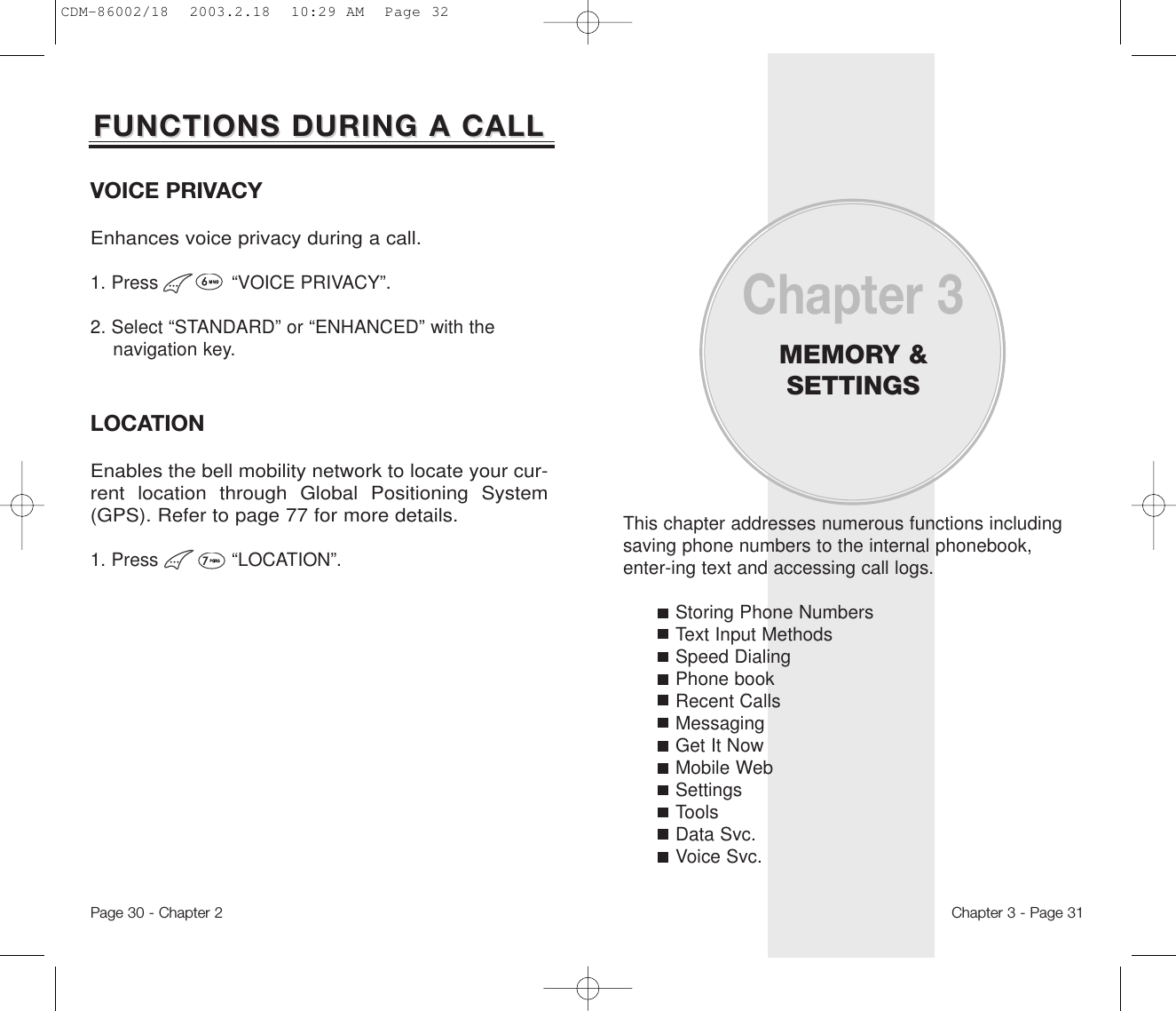 This chapter addresses numerous functions includingsaving phone numbers to the internal phonebook,enter-ing text and accessing call logs.Storing Phone NumbersText Input MethodsSpeed DialingPhone bookRecent CallsMessagingGet It NowMobile WebSettingsToolsData Svc.Voice Svc.Chapter 3MEMORY &amp;SETTINGSChapter 3 - Page 31Page 30 - Chapter 2LOCATIONEnables the bell mobility network to locate your cur-rent location through Global Positioning System(GPS). Refer to page 77 for more details.1. Press             “LOCATION”.VOICE PRIVACYEnhances voice privacy during a call.1. Press             “VOICE PRIVACY”.2. Select “STANDARD” or “ENHANCED” with the navigation key.FUNCTIONS DURING A CALLFUNCTIONS DURING A CALLCDM-86002/18  2003.2.18  10:29 AM  Page 32