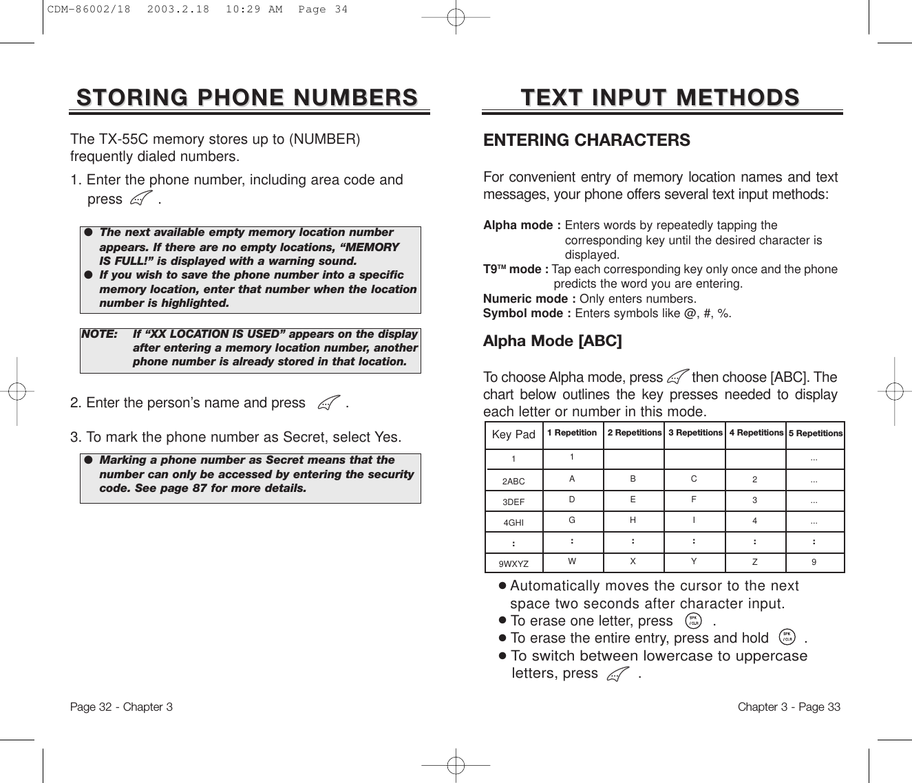 TEXT INPUT METHODSTEXT INPUT METHODSKey Pad12ABC3DEF4GHI:9WXYZ1 Repetition1ADG:W2 RepetitionsBEH:X3 RepetitionsCFI:Y4 Repetitions234:Z5 Repetitions............:9ENTERING CHARACTERS For convenient entry of memory location names and textmessages, your phone offers several text input methods:Alpha mode : Enters words by repeatedly tapping the corresponding key until the desired character is displayed.T9TM mode : Tap each corresponding key only once and the phone predicts the word you are entering.Numeric mode : Only enters numbers.Symbol mode : Enters symbols like @, #, %.●Automatically moves the cursor to the next  space two seconds after character input.●To erase one letter, press         .●To erase the entire entry, press and hold        .●To switch between lowercase to uppercase letters,press .Alpha Mode [ABC]To choose Alpha mode, press        then choose [ABC]. Thechart below outlines the key presses needed to displayeach letter or number in this mode.Chapter 3 - Page 332. Enter the person’s name and press .3. To mark the phone number as Secret, select Yes. STORING PHONE NUMBERSSTORING PHONE NUMBERSThe TX-55C memory stores up to (NUMBER) frequently dialed numbers.1. Enter the phone number, including area code and press        .NOTE:If “XX LOCATION IS USED” appears on the display after entering a memory location number, anotherphone number is already stored in that location.Page 32 - Chapter 3●  The next available empty memory location number appears. If there are no empty locations, “MEMORY IS FULL!” is displayed with a warning sound.●  If you wish to save the phone number into a specific memory location, enter that number when the location number is highlighted.●  Marking a phone number as Secret means that the number can only be accessed by entering the security code. See page 87 for more details.CDM-86002/18  2003.2.18  10:29 AM  Page 34