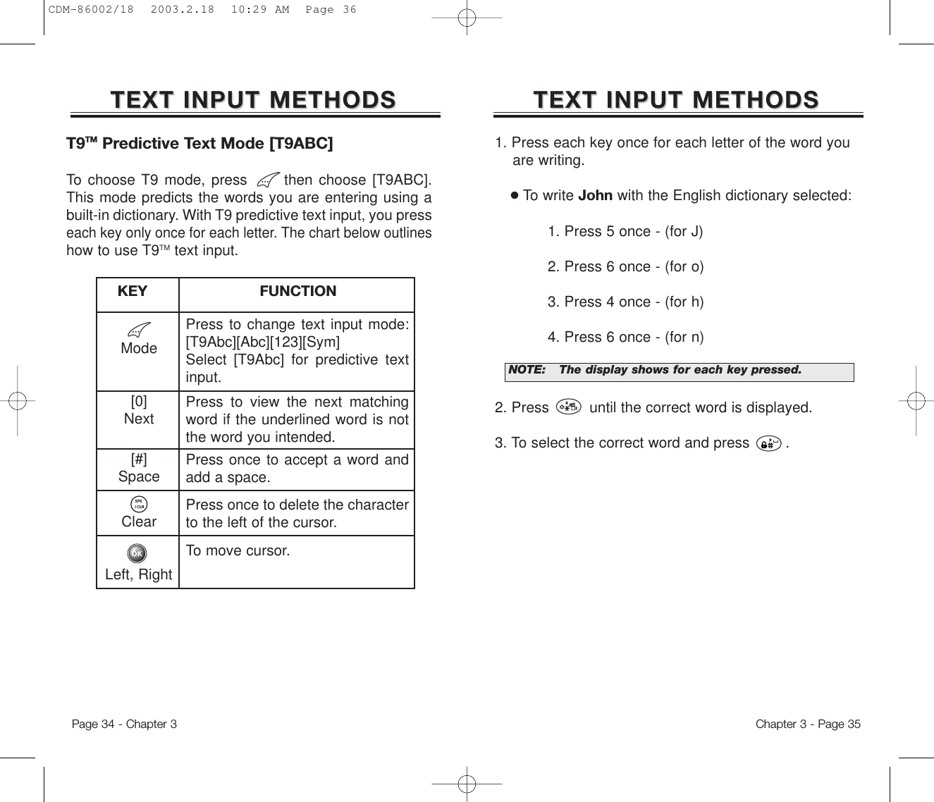 1. Press each key once for each letter of the word you are writing.●To write John with the English dictionary selected:1. Press 5 once - (for J)2. Press 6 once - (for o)3. Press 4 once - (for h)4. Press 6 once - (for n)2. Press         until the correct word is displayed.3. To select the correct word and press        .TEXT INPUT METHODSTEXT INPUT METHODSNOTE:The display shows for each keypressed.Chapter 3 - Page 35TEXT INPUT METHODSTEXT INPUT METHODSMode[0]Next[#]SpaceClearLeft, RightPress to change text input mode:[T9Abc][Abc][123][Sym]Select [T9Abc] for predictive textinput.Press to view the next matchingword if the underlined word is notthe word you intended.Press once to accept a word andadd a space.Press once to delete the characterto the left of the cursor.To move cursor.KEY                         FUNCTIONT9TM Predictive Text Mode [T9ABC]To choose T9 mode, press      then choose [T9ABC].This mode predicts the words you are entering using abuilt-in dictionary. With T9 predictive text input, you presseach key only once for each letter. The chart below outlineshow to use T9TM text input.Page 34 - Chapter 3CDM-86002/18  2003.2.18  10:29 AM  Page 36