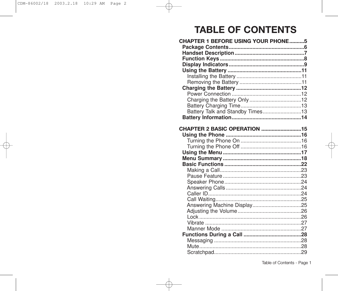 TABLE OF CONTENTSCHAPTER 1 BEFORE USING YOUR PHONE..........5Package Contents...................................................6Handset Description...............................................7Function Keys .........................................................8Display Indicators...................................................9Using the Battery ..................................................11Installing the Battery ............................................11Removing the Battery ..........................................11Charging the Battery ............................................12Power Connection ...............................................12Charging the Battery Only...................................12Battery Charging Time.........................................13Battery Talk and Standby Times..........................13Battery Information...............................................14CHAPTER 2 BASIC OPERATION ...........................15Using the Phone ...................................................16Turning the Phone On .........................................16Turning the Phone Off .........................................16Using the Menu.....................................................17Menu Summary .....................................................18Basic Functions ....................................................22Making a Call.......................................................23Pause Feature.....................................................23Speaker Phone....................................................24Answering Calls...................................................24Caller ID...............................................................24Call Waiting..........................................................25Answering Machine Display.................................25Adjusting the Volume...........................................26Lock .....................................................................26Vibrate .................................................................27Manner Mode ......................................................27Functions During a Call .......................................28Messaging ...........................................................28Mute.....................................................................28Scratchpad...........................................................29Table of Contents - Page 1CDM-86002/18  2003.2.18  10:29 AM  Page 2