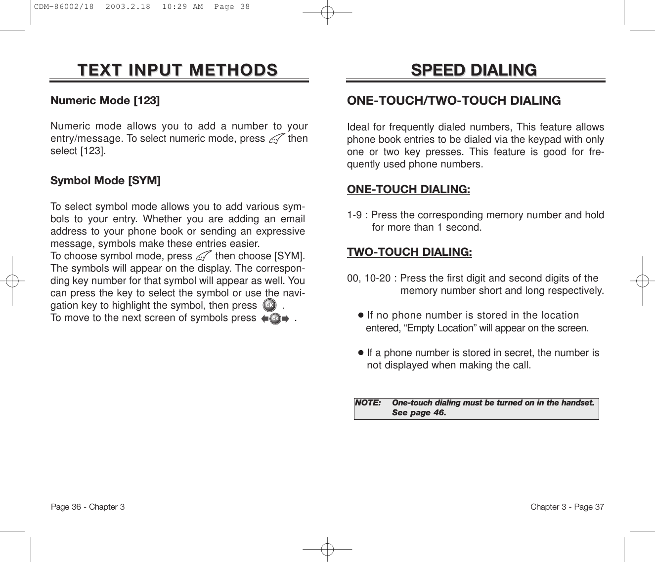 SPEED DIALINGSPEED DIALINGONE-TOUCH/TWO-TOUCH DIALINGIdeal for frequently dialed numbers, This feature allowsphone book entries to be dialed via the keypad with onlyone or two key presses. This feature is good for fre-quently used phone numbers.ONE-TOUCH DIALING:1-9 : Press the corresponding memory number and hold for more than 1 second.TWO-TOUCH DIALING:00, 10-20 : Press the first digit and second digits of the memory number short and long respectively.●If no phone number is stored in the locationentered, “Empty Location” will appear on the screen.●If a phone number is stored in secret, the number is   not displayed when making the call.NOTE: One-touch dialing must be turned on in the handset.See page 46.Chapter 3 - Page 37Numeric Mode [123]Numeric mode allows you to add a number to yourentry/message. To select numeric mode, press       thenselect [123].TEXT INPUT METHODSTEXT INPUT METHODSSymbol Mode [SYM]To select symbol mode allows you to add various sym-bols to your entry. Whether you are adding an emailaddress to your phone book or sending an expressivemessage, symbols make these entries easier. To choose symbol mode, press        then choose [SYM]. The symbols will appear on the display. The correspon-ding key number for that symbol will appear as well. Youcan press the key to select the symbol or use the navi-gation key to highlight the symbol, then press        . To move to the next screen of symbols press            .Page 36 - Chapter 3CDM-86002/18  2003.2.18  10:29 AM  Page 38