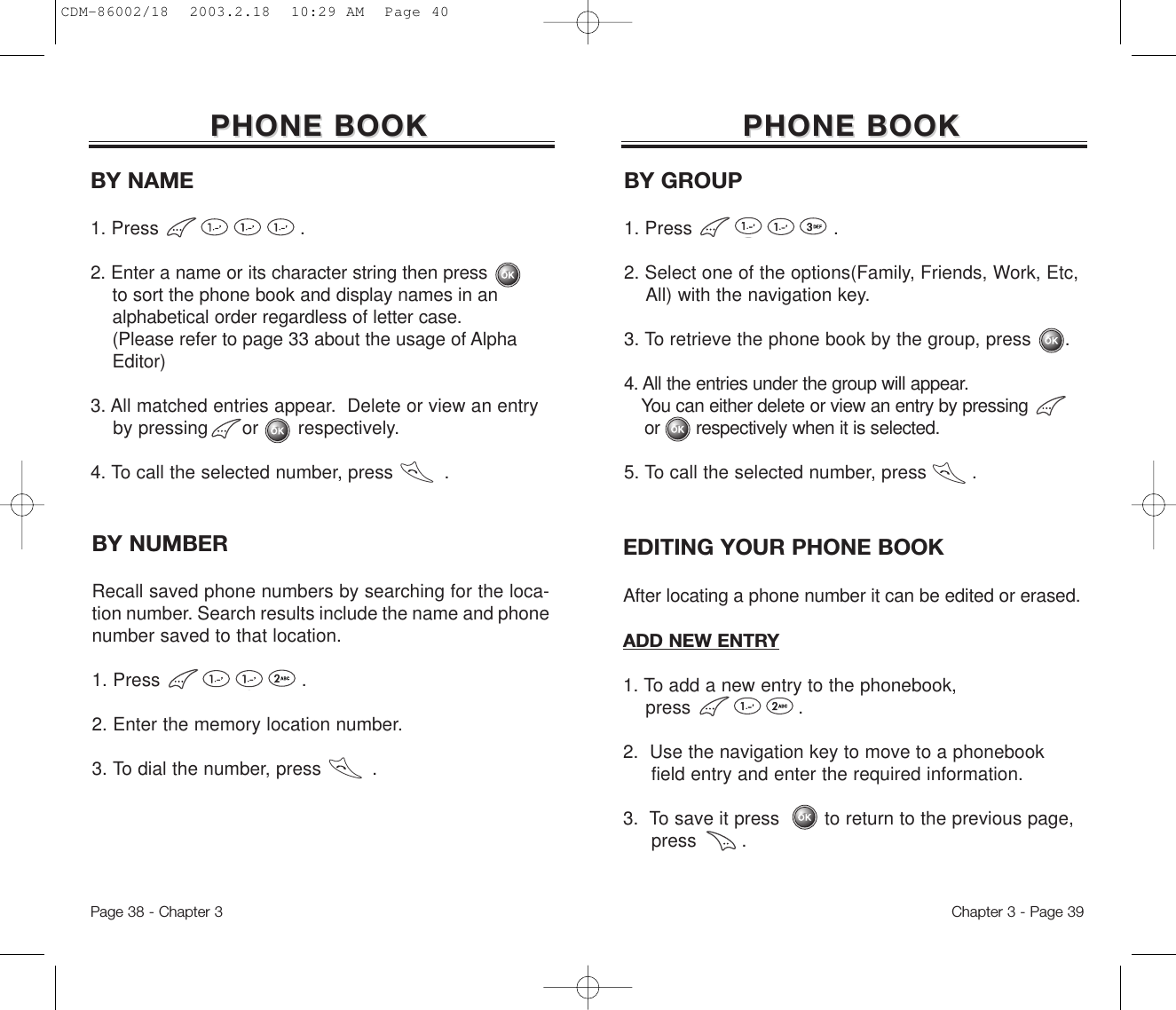 Chapter 3 - Page 39Page 38 - Chapter 3PHONE BOOKPHONE BOOKEDITING YOUR PHONE BOOKAfter locating a phone number it can be edited or erased.BY NUMBERRecall saved phone numbers by searching for the loca-tion number. Search results include the name and phonenumber saved to that location.1. Press                         .2. Enter the memory location number.3. To dial the number, press         .ADD NEW ENTRY1. To add a new entry to the phonebook, press                   .2.  Use the navigation key to move to a phonebook field entry and enter the required information.3.  To save it press        to return to the previous page, press        .BY GROUP1. Press                         .2. Select one of the options(Family, Friends, Work, Etc, All) with the navigation key.3. To retrieve the phone book by the group, press      .4. All the entries under the group will appear. You can either delete or view an entry by pressing         or       respectively when it is selected.5. To call the selected number, press        .BY NAME1. Press                         .2. Enter a name or its character string then press             to sort the phone book and display names in an alphabetical order regardless of letter case. (Please refer to page 33 about the usage of Alpha   Editor)3. All matched entries appear.  Delete or view an entry by pressing      or       respectively.4. To call the selected number, press         .PHONE BOOKPHONE BOOKCDM-86002/18  2003.2.18  10:29 AM  Page 40