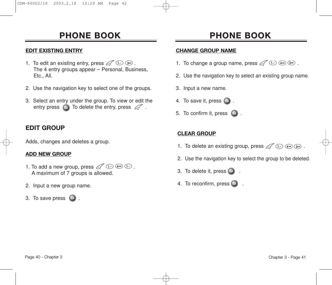 CLEAR GROUP1.  To delete an existing group, press .2.  Use the navigation key to select the group to be deleted.3.  To delete it, press        .4.  To reconfirm, press        .Chapter 3 - Page 41PHONE BOOKPHONE BOOKCHANGE GROUP NAME1.  To change a group name, press .2.  Use the navigation key to select an existing group name.3.  Input a new name.4.  To save it, press       .5.  To confirm it, press        .EDIT GROUPAdds, changes and deletes a group. PHONE BOOKPHONE BOOKADD NEW GROUP1. To add a new group, press .A maximum of 7 groups is allowed.2.  Input a new group name.3.  To save press        .EDIT EXISTING ENTRY1.  To edit an existing entry, press .The 4 entry groups appear – Personal, Business, Etc., All.2.  Use the navigation key to select one of the groups.3.  Select an entry under the group. To view or edit the entry press        To delete the entry, press         .Page 40 - Chapter 3CDM-86002/18  2003.2.18  10:29 AM  Page 42