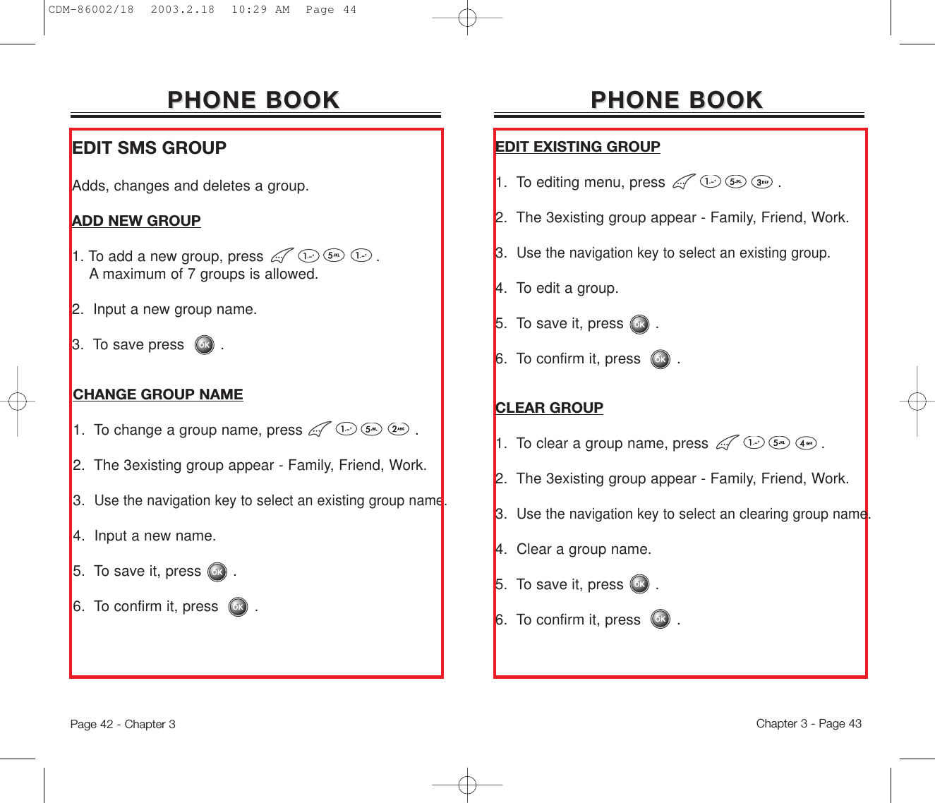 PHONE BOOKPHONE BOOK PHONE BOOKPHONE BOOKEDIT SMS GROUPAdds, changes and deletes a group. ADD NEW GROUP1. To add a new group, press .A maximum of 7 groups is allowed.2.  Input a new group name.3.  To save press        .CHANGE GROUP NAME1.  To change a group name, press .2.  The 3existing group appear - Family, Friend, Work.3.  Use the navigation key to select an existing group name.4.  Input a new name.5.  To save it, press       .6.  To confirm it, press        .EDIT EXISTING GROUP1.  To editing menu, press .2.  The 3existing group appear - Family, Friend, Work.3.  Use the navigation key to select an existing group.4.  To edit a group.5.  To save it, press       .6.  To confirm it, press        .CLEAR GROUP1.  To clear a group name, press .2.  The 3existing group appear - Family, Friend, Work.3.  Use the navigation key to select an clearing group name.4.  Clear a group name.5.  To save it, press       .6.  To confirm it, press        .Page 42 - Chapter 3 Chapter 3 - Page 43CDM-86002/18  2003.2.18  10:29 AM  Page 44