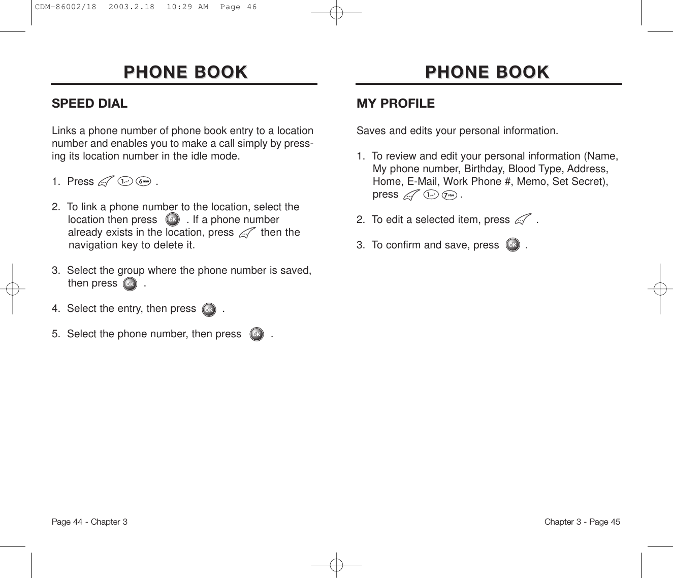 Chapter 3 - Page 45Page 44 - Chapter 3SPEED DIALLinks a phone number of phone book entry to a locationnumber and enables you to make a call simply by press-ing its location number in the idle mode.1.  Press                   .2.  To link a phone number to the location, select the location then press         . If a phone number already exists in the location, press then the navigation key to delete it.3.  Select the group where the phone number is saved, then press        .4.  Select the entry, then press        .5.  Select the phone number, then press         .PHONE BOOKPHONE BOOKMY PROFILESaves and edits your personal information.1.  To review and edit your personal information (Name, My phone number, Birthday, Blood Type, Address, Home, E-Mail, Work Phone #, Memo, Set Secret), press                   .2.  To edit a selected item, press        .3.  To confirm and save, press        .PHONE BOOKPHONE BOOKCDM-86002/18  2003.2.18  10:29 AM  Page 46