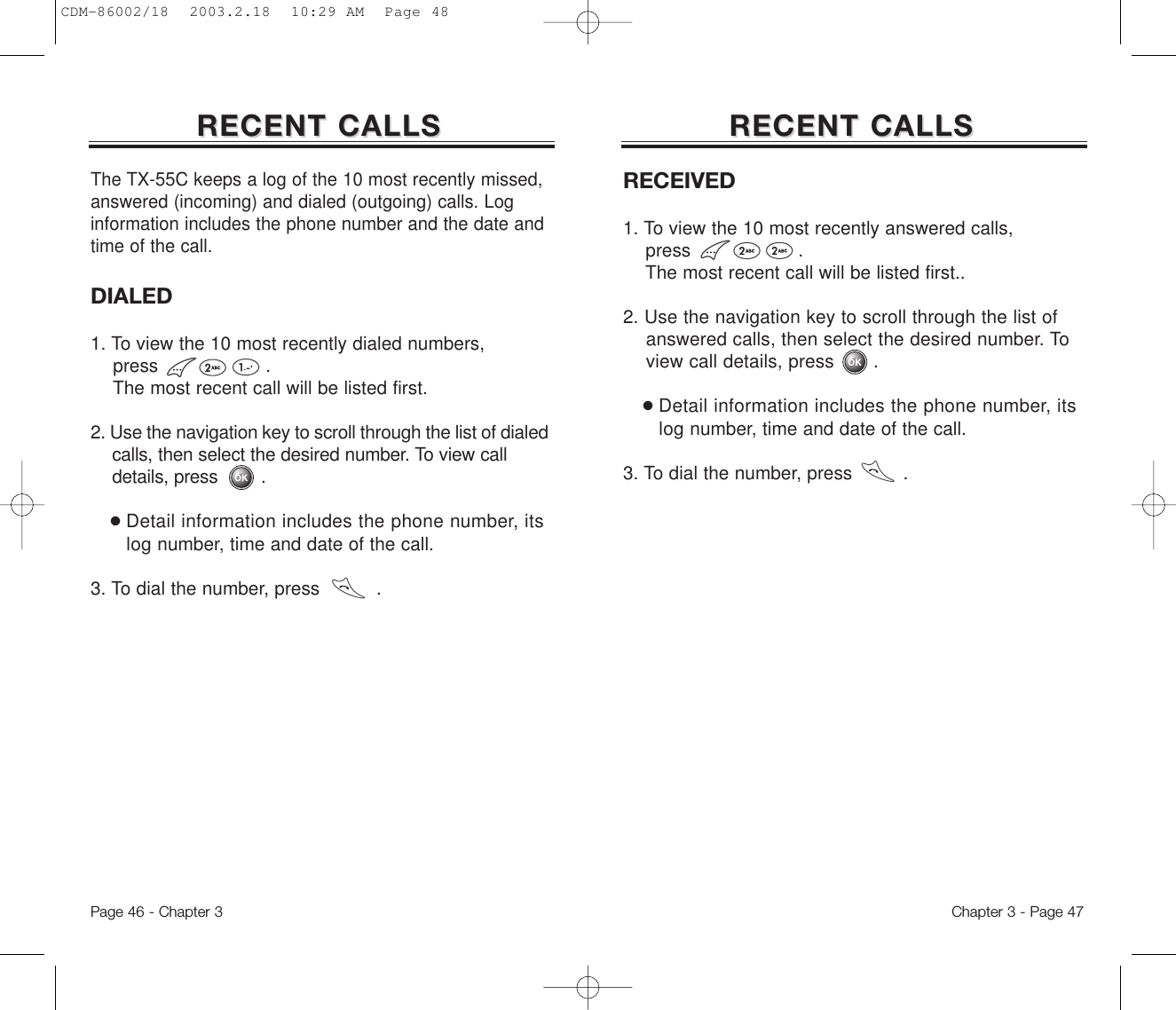 RECEIVED1. To view the 10 most recently answered calls, press                   . The most recent call will be listed first..2. Use the navigation key to scroll through the list of answered calls, then select the desired number. To view call details, press .●Detail information includes the phone number, its log number, time and date of the call.3. To dial the number, press         .RECENT CALLSRECENT CALLSDIALED1. To view the 10 most recently dialed numbers, press                   . The most recent call will be listed first.2. Use the navigation key to scroll through the list of dialed calls, then select the desired number. To view call details, press        .●Detail information includes the phone number, its log number, time and date of the call.3. To dial the number, press          .Chapter 3 - Page 47RECENT CALLSRECENT CALLSThe TX-55C keeps a log of the 10 most recently missed,answered (incoming) and dialed (outgoing) calls. Loginformation includes the phone number and the date andtime of the call.Page 46 - Chapter 3CDM-86002/18  2003.2.18  10:29 AM  Page 48