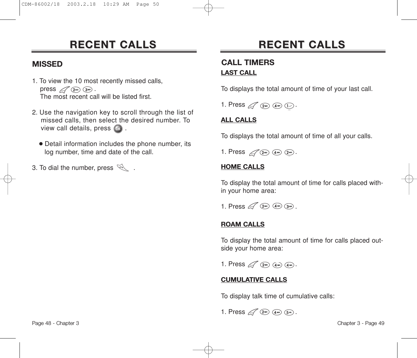 Chapter 3 - Page 49Page 48 - Chapter 3RECENT CALLSRECENT CALLSMISSED1. To view the 10 most recently missed calls, press                   .  The most recent call will be listed first. 2. Use the navigation key to scroll through the list of missed calls, then select the desired number. To view call details, press . ●Detail information includes the phone number, its log number, time and date of the call.3. To dial the number, press          .RECENT CALLSRECENT CALLSLAST CALLTo displays the total amount of time of your last call.1. Press                         .ALL CALLSTo displays the total amount of time of all your calls.1. Press                         .HOME CALLSTo display the total amount of time for calls placed with-in your home area:1. Press                         .ROAM CALLSTo display the total amount of time for calls placed out-side your home area:1. Press                         .CUMULATIVE CALLSTo display talk time of cumulative calls:1. Press                         .CALL TIMERSCDM-86002/18  2003.2.18  10:29 AM  Page 50