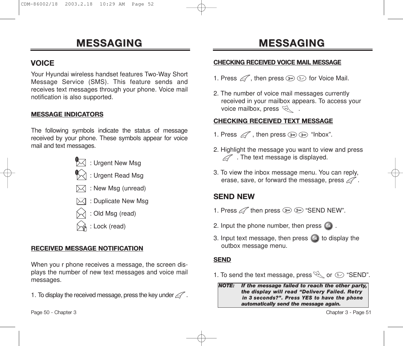 MESSAGINGMESSAGINGCHECKING RECEIVED VOICE MAIL MESSAGE1. Press       , then press             for Voice Mail.2. The number of voice mail messages currently received in your mailbox appears. To access your voice mailbox, press          .CHECKING RECEIVED TEXT MESSAGE1. Press        , then press             “Inbox”.2. Highlight the message you want to view and press      . The text message is displayed.  3. To view the inbox message menu. You can reply, erase, save, or forward the message, press       .Chapter 3 - Page 51RECEIVED MESSAGE NOTIFICATIONWhen you r phone receives a message, the screen dis-plays the number of new text messages and voice mailmessages.1. To display the received message, press the key under         .MESSAGINGMESSAGINGYour Hyundai wireless handset features Two-Way ShortMessage Service (SMS). This feature sends andreceives text messages through your phone. Voice mailnotification is also supported.: Urgent New Msg: Urgent Read Msg: New Msg (unread): Duplicate New Msg: Old Msg (read): Lock (read)MESSAGE INDICATORSThe following symbols indicate the status of messagereceived by your phone. These symbols appear for voicemail and text messages.Page 50 - Chapter 3VOICESEND NEW 1. Press       then press             “SEND NEW”.2. Input the phone number, then press       .3. Input text message, then press       to display the outbox message menu.NOTE:If the message failed to reach the other party,the display will read “Delivery Failed. Retryin 3 seconds?”. Press YES to have the phoneautomatically send the message again.SEND1. To send the text message, press        or        “SEND”.CDM-86002/18  2003.2.18  10:29 AM  Page 52