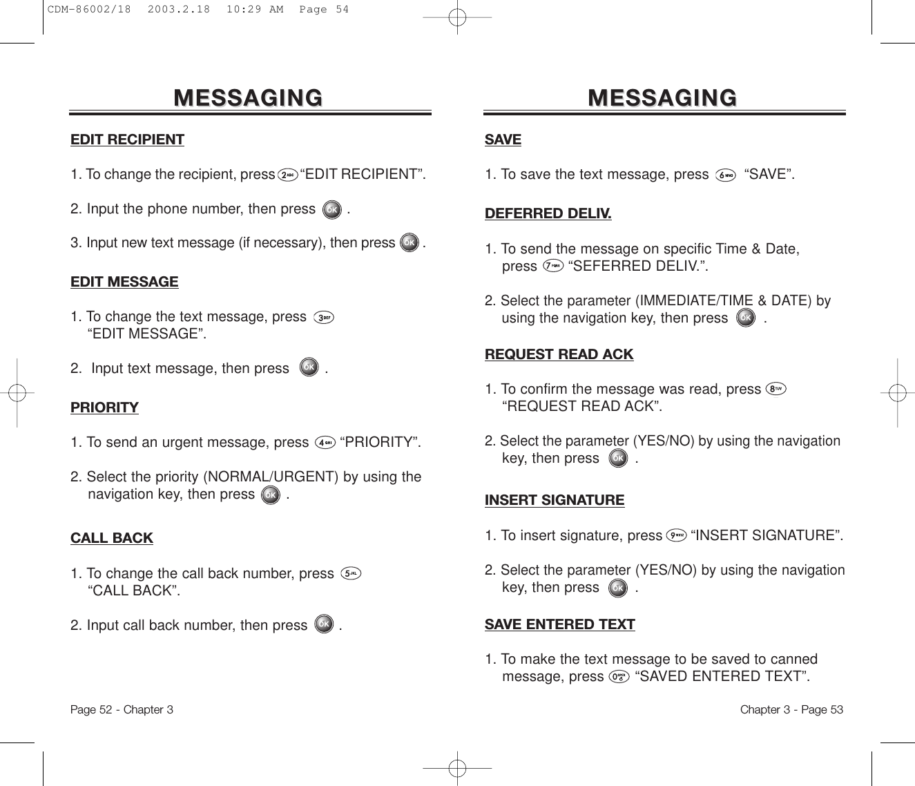 EDIT MESSAGE1. To change the text message, press   “EDIT MESSAGE”.2.  Input text message, then press .PRIORITY1. To send an urgent message, press       “PRIORITY”.2. Select the priority (NORMAL/URGENT) by using the   navigation key, then press       .CALL BACK1. To change the call back number, press “CALL BACK”.2. Input call back number, then press       .SAVE1. To save the text message, press        “SAVE”.MESSAGINGMESSAGINGDEFERRED DELIV.1. To send the message on specific Time &amp; Date, press       “SEFERRED DELIV.”.2. Select the parameter (IMMEDIATE/TIME &amp; DATE) by using the navigationkey, then press .Chapter 3 - Page 53MESSAGINGMESSAGINGEDIT RECIPIENT1. To change the recipient, press       “EDIT RECIPIENT”.2. Input the phone number, then press       .3. Input new text message (if necessary), then press       .Page 52 - Chapter 3INSERT SIGNATURE1. To insert signature, press      “INSERT SIGNATURE”.2. Select the parameter (YES/NO) by using the navigationkey, then press .SAVE ENTERED TEXT1. To make the text message to be saved to canned message, press       “SAVED ENTERED TEXT”.REQUEST READ ACK1. To confirm the message was read, press      “REQUEST READ ACK”.2. Select the parameter (YES/NO) by using the navigationkey, then press .CDM-86002/18  2003.2.18  10:29 AM  Page 54