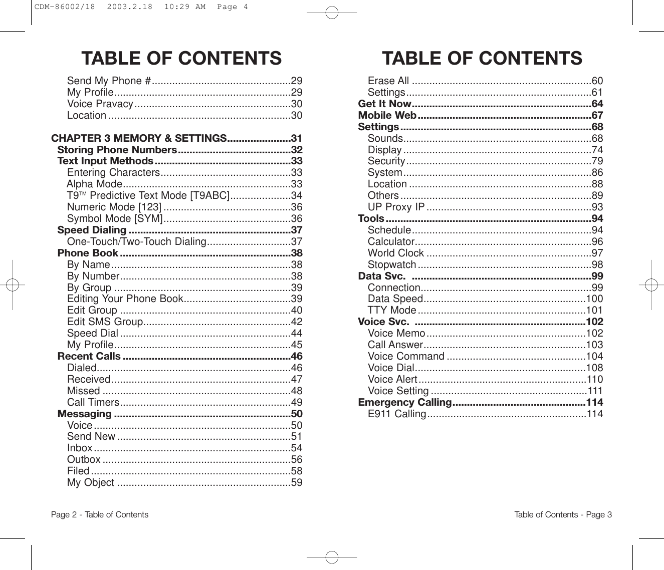 TABLE OF CONTENTS  TABLE OF CONTENTSErase All ..............................................................60Settings................................................................61Get It Now..............................................................64Mobile Web............................................................67Settings..................................................................68Sounds.................................................................68Display.................................................................74Security................................................................79System.................................................................86Location ...............................................................88Others..................................................................89UP Proxy IP.........................................................93Tools .......................................................................94Schedule..............................................................94Calculator.............................................................96World Clock .........................................................97Stopwatch............................................................98Data Svc.  ..............................................................99Connection...........................................................99Data Speed........................................................100TTY Mode..........................................................101Voice Svc.  ...........................................................102Voice Memo.......................................................102Call Answer........................................................103Voice Command ................................................104Voice Dial...........................................................108Voice Alert..........................................................110Voice Setting ......................................................111Emergency Calling..............................................114E911 Calling.......................................................114Send My Phone #................................................29My Profile.............................................................29Voice Pravacy......................................................30Location ...............................................................30CHAPTER 3 MEMORY &amp; SETTINGS......................31Storing Phone Numbers.......................................32Text Input Methods...............................................33Entering Characters.............................................33Alpha Mode..........................................................33T9TM Predictive Text Mode [T9ABC].....................34Numeric Mode [123] ............................................36Symbol Mode [SYM]............................................36Speed Dialing ........................................................37One-Touch/Two-Touch Dialing.............................37Phone Book ...........................................................38By Name..............................................................38By Number...........................................................38By Group .............................................................39Editing Your Phone Book.....................................39Edit Group ...........................................................40Edit SMS Group...................................................42Speed Dial...........................................................44My Profile.............................................................45Recent Calls ..........................................................46Dialed...................................................................46Received..............................................................47Missed .................................................................48Call Timers...........................................................49Messaging .............................................................50Voice....................................................................50Send New............................................................51Inbox....................................................................54Outbox .................................................................56Filed.....................................................................58My Object ............................................................59Page 2 - Table of Contents Table of Contents - Page 3CDM-86002/18  2003.2.18  10:29 AM  Page 4
