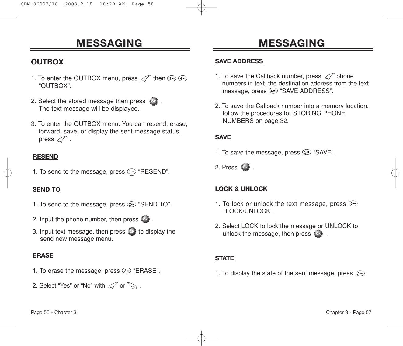 MESSAGINGMESSAGINGChapter 3 - Page 57MESSAGINGMESSAGINGOUTBOX1. To enter the OUTBOX menu, press then “OUTBOX”.2. Select the stored message then press . The text message will be displayed.3. To enter the OUTBOX menu. You can resend, erase, forward, save, or display the sent message status, press .Page 56 - Chapter 3SAVE1. To save the message, press       “SAVE”.2. Press .STATE1. To display the state of the sent message, press       . RESEND1. To send to the message, press       “RESEND”.ERASE1. To erase the message, press “ERASE”.2. Select “Yes” or “No” with        or        .SAVE ADDRESS1. To save the Callback number, press        phone numbers in text, the destination address from the text message, press       “SAVE ADDRESS”.  2. To save the Callback number into a memory location, follow the procedures for STORING PHONE NUMBERS on page 32.SEND TO1. To send to the message, press “SEND TO”.2. Input the phone number, then press       .3. Input text message, then press       to display the send new message menu.LOCK &amp; UNLOCK1. To lock or unlock the text message, press“LOCK/UNLOCK”.2. Select LOCK to lock the message or UNLOCK to unlock the message, then press        .CDM-86002/18  2003.2.18  10:29 AM  Page 58