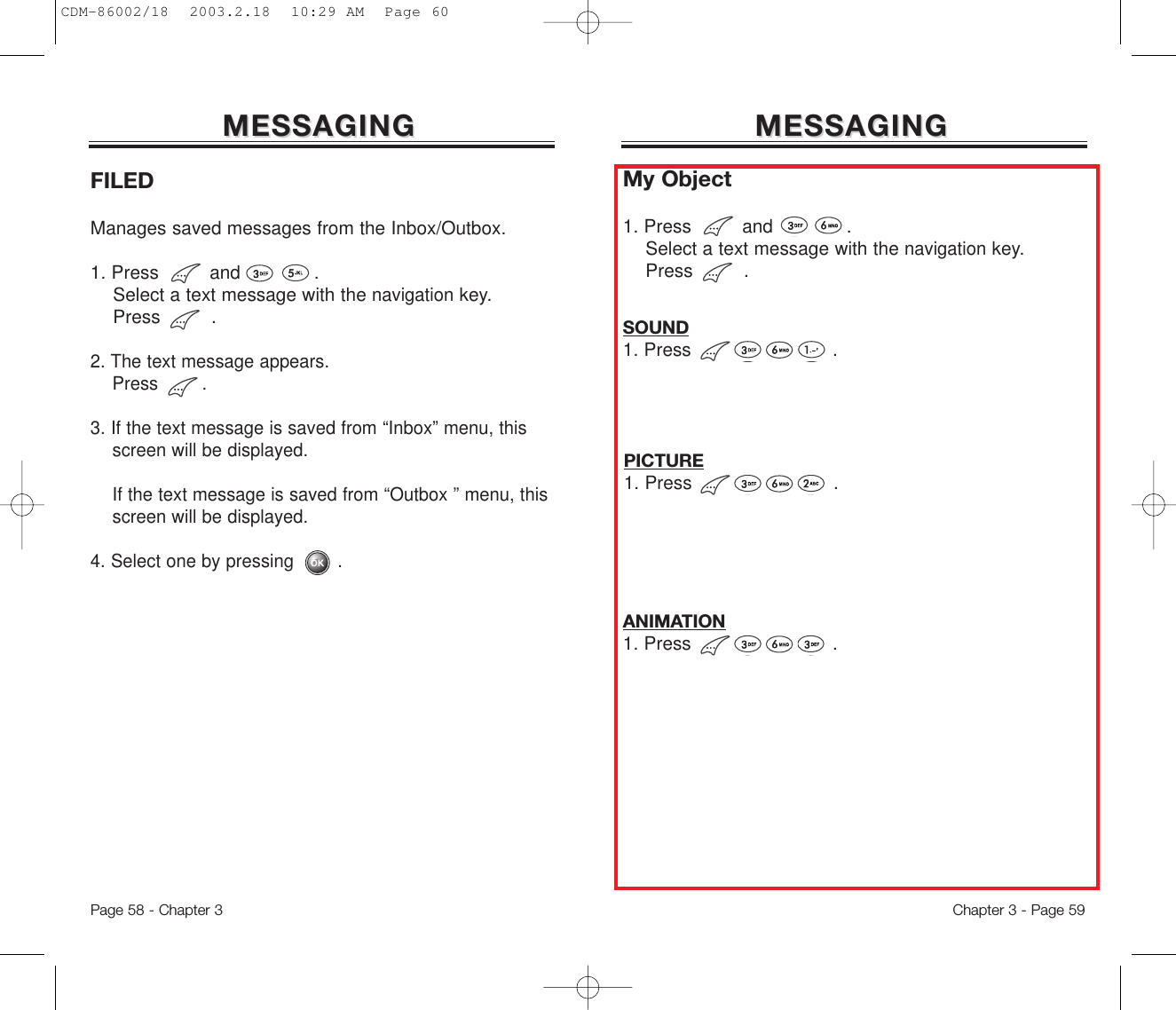 MESSAGINGMESSAGINGFILEDManages saved messages from the Inbox/Outbox.1. Press         and             .Select a text message with the navigationkey.Press         .2. The text message appears. Press        .3. If the text message is saved from “Inbox” menu, this screen will be displayed.If the text message is saved from “Outbox ” menu, this screen will be displayed.4. Select one by pressing        .My Object1. Press         and             .Select a text message with the navigationkey.Press         .Page 58 - Chapter 3MESSAGINGMESSAGINGChapter 3 - Page 59SOUND1. Press                         .PICTURE1. Press                         .ANIMATION1. Press                         .CDM-86002/18  2003.2.18  10:29 AM  Page 60