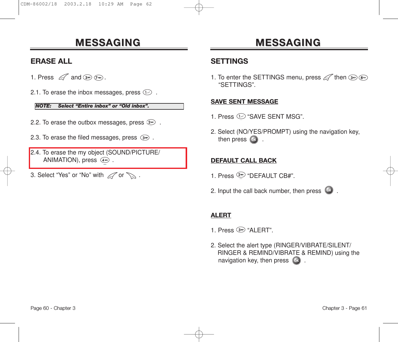 Page 60 - Chapter 3 Chapter 3 - Page 61MESSAGINGMESSAGINGERASE ALL1. Press         and            .2.1. To erase the inbox messages, press . 2.2. To erase the outbox messages, press .2.3. To erase the filed messages, press . 2.4. To erase the my object (SOUND/PICTURE/ANIMATION), press . 3. Select “Yes” or “No” with        or        .NOTE:Select “Entire inbox” or “Old inbox”.MESSAGINGMESSAGINGSETTINGS1. To enter the SETTINGS menu, press then  “SETTINGS”.SAVE SENT MESSAGE1. Press       “SAVE SENT MSG”.2. Select (NO/YES/PROMPT) using the navigation key, then press .DEFAULT CALL BACK1. Press “DEFAULT CB#”.2. Input the call back number, then press .ALERT1. Press       “ALERT”.2. Select the alert type (RINGER/VIBRATE/SILENT/RINGER &amp; REMIND/VIBRATE &amp; REMIND) using the navigation key, then press .CDM-86002/18  2003.2.18  10:29 AM  Page 62