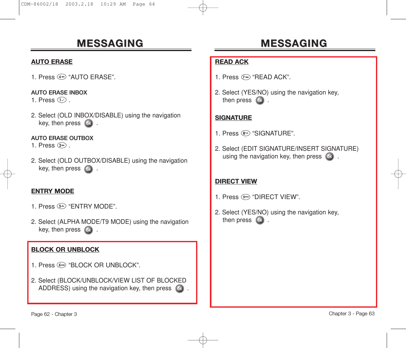 Chapter 3 - Page 63Page 62 - Chapter 3MESSAGINGMESSAGINGMESSAGINGMESSAGINGAUTO ERASE1. Press       “AUTO ERASE”.AUTO ERASE INBOX1. Press       .2. Select (OLD INBOX/DISABLE) using the navigation key, then press .AUTO ERASE OUTBOX1. Press       .2. Select (OLD OUTBOX/DISABLE) using the navigation key, then press .ENTRY MODE1. Press       “ENTRY MODE”.2. Select (ALPHA MODE/T9 MODE) using the navigation key, then press .BLOCK OR UNBLOCK1. Press       “BLOCK OR UNBLOCK”.2. Select (BLOCK/UNBLOCK/VIEW LIST OF BLOCKED ADDRESS) using the navigation key, then press .READ ACK1. Press       “READ ACK”.2. Select (YES/NO) using the navigation key, then press .SIGNATURE1. Press       “SIGNATURE”.2. Select (EDIT SIGNATURE/INSERT SIGNATURE) using the navigation key, then press .DIRECT VIEW1. Press       “DIRECT VIEW”.2. Select (YES/NO) using the navigation key, then press .CDM-86002/18  2003.2.18  10:29 AM  Page 64