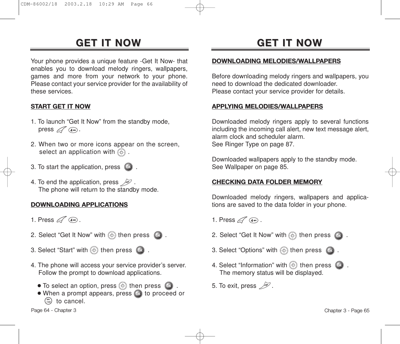 GET IT NOWGET IT NOWGET IT NOWGET IT NOWChapter 3 - Page 65Page 64 - Chapter 3Your phone provides a unique feature -Get It Now- thatenables you to download melody ringers, wallpapers,games and more from your network to your phone.Please contact your service provider for the availability ofthese services.START GET IT NOW1. To launch “Get It Now” from the standby mode,press .2. When two or more icons appear on the screen, select an application with      .3. To start the application, press        .4. To end the application, press        . The phone will return to the standby mode.DOWNLOADING APPLICATIONS1. Press .2. Select “Get It Now” with then press .3. Select “Start” with then press .4. The phone will access your service provider’s server.Follow the prompt to download applications.●To select an option, press then press .●When a prompt appears, press to proceed or to cancel.DOWNLOADING MELODIES/WALLPAPERSBefore downloading melody ringers and wallpapers, youneed to download the dedicated downloader.Please contact your service provider for details.APPLYING MELODIES/WALLPAPERSDownloaded melody ringers apply to several functionsincluding the incoming call alert, new text message alert,alarm clock and scheduler alarm. See Ringer Type on page 87.Downloaded wallpapers apply to the standby mode.See Wallpaper on page 85.CHECKING DATA FOLDER MEMORYDownloaded melody ringers, wallpapers and applica-tions are saved to the data folder in your phone.1. Press .2. Select “Get It Now” with then press .3. Select “Options” with then press .4. Select “Information” with then press .The memory status will be displayed.5. To exit, press        .CDM-86002/18  2003.2.18  10:29 AM  Page 66