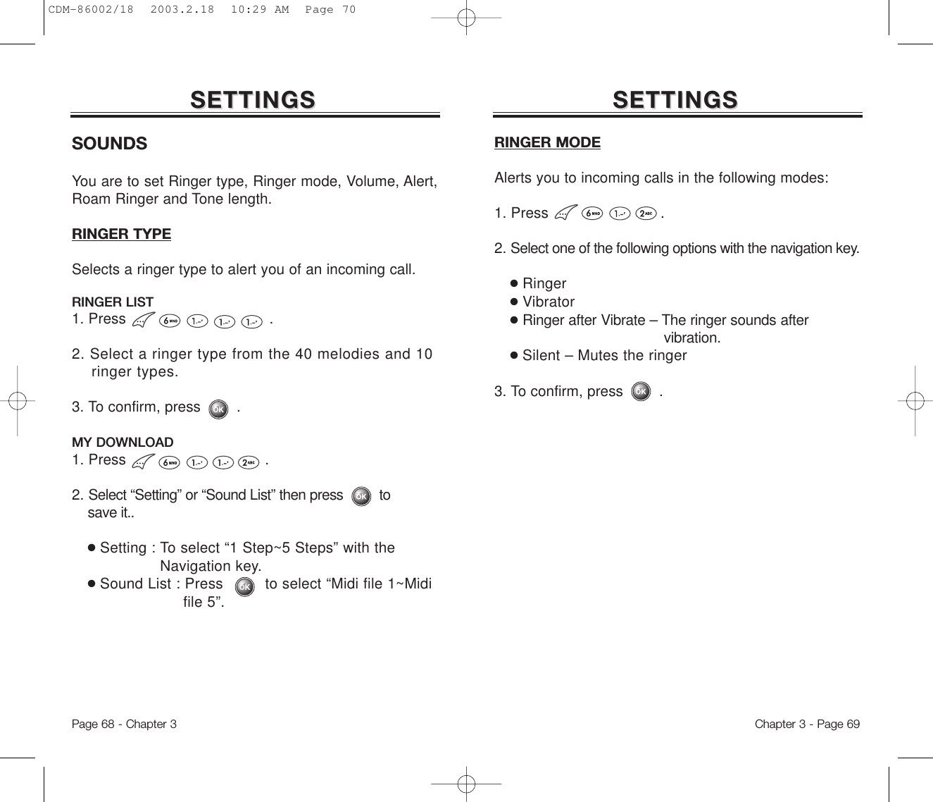 Page 68 - Chapter 3SETTINGSSETTINGSChapter 3 - Page 69SETTINGSSETTINGSSOUNDSYou are to set Ringer type, Ringer mode, Volume, Alert,Roam Ringer and Tone length.RINGER TYPESelects a ringer type to alert you of an incoming call.RINGER LIST1. Press .2. Select a ringer type from the 40 melodies and 10 ringer types.3. To confirm, press        .MY DOWNLOAD1. Press .2. Select “Setting” or “Sound List” then press         to     save it..●Setting : To select “1 Step~5 Steps” with the      Navigation key.●Sound List : Press         to select “Midi file 1~Midi file 5”.RINGER MODEAlerts you to incoming calls in the following modes:1. Press .2. Select one of the following options with the navigation key.●Ringer●Vibrator●Ringer after Vibrate – The ringer sounds after vibration.●Silent – Mutes the ringer3. To confirm, press        .CDM-86002/18  2003.2.18  10:29 AM  Page 70