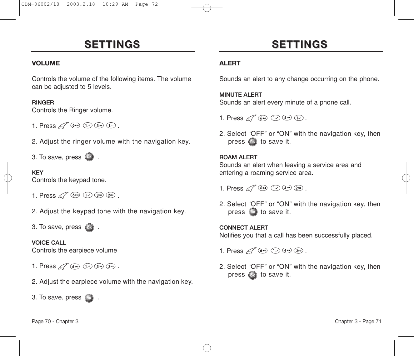 SETTINGSSETTINGSVOLUMEControls the volume of the following items. The volumecan be adjusted to 5 levels.RINGERControls the Ringer volume.1. Press .2. Adjust the ringer volume with the navigation key.3. To save, press        .KEYControls the keypad tone.1. Press .2. Adjust the keypad tone with the navigation key.3. To save, press        .VOICE CALLControls the earpiece volume1. Press .2. Adjust the earpiece volume with the navigation key.3. To save, press        .Chapter 3 - Page 71Page 70 - Chapter 3SETTINGSSETTINGSALERTSounds an alert to any change occurring on the phone.MINUTE ALERTSounds an alert every minute of a phone call.1. Press .2. Select “OFF” or “ON” with the navigation key, thenpress       to save it.ROAM ALERTSounds an alert when leaving a service area andentering a roaming service area.1. Press .2. Select “OFF” or “ON” with the navigation key, thenpress       to save it.CONNECT ALERTNotifies you that a call has been successfully placed.1. Press .2. Select “OFF” or “ON” with the navigation key, thenpress       to save it.CDM-86002/18  2003.2.18  10:29 AM  Page 72