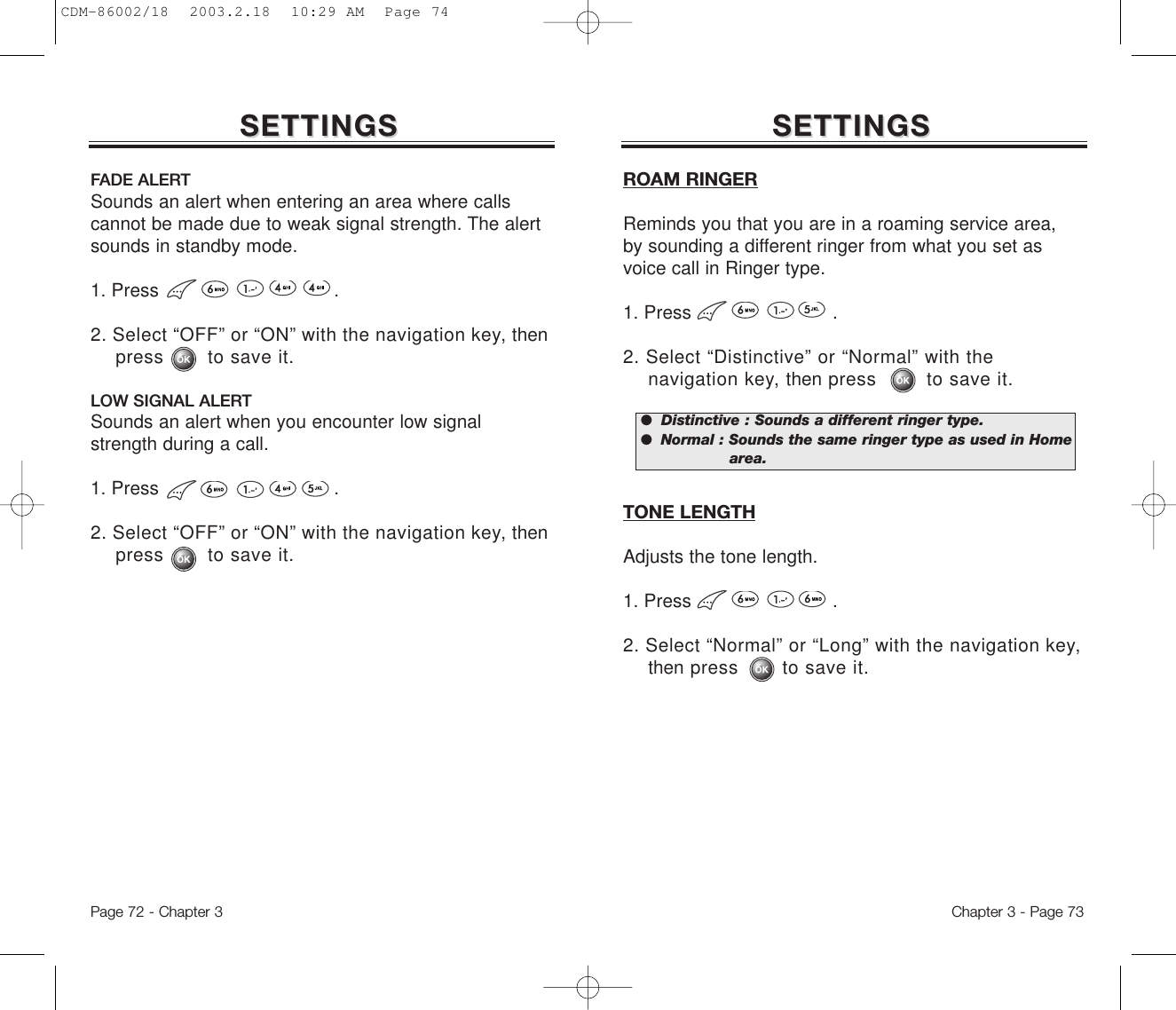 SETTINGSSETTINGSFADE ALERTSounds an alert when entering an area where callscannot be made due to weak signal strength. The alertsounds in standby mode.1. Press .2. Select “OFF” or “ON” with the navigation key, thenpress       to save it.LOW SIGNAL ALERTSounds an alert when you encounter low signalstrength during a call.1. Press .2. Select “OFF” or “ON” with the navigation key, thenpress       to save it.Chapter 3 - Page 73Page 72 - Chapter 3SETTINGSSETTINGSROAM RINGERReminds you that you are in a roaming service area,by sounding a different ringer from what you set asvoice call in Ringer type.1. Press .2. Select “Distinctive” or “Normal” with the navigation key, then press        to save it.TONE LENGTHAdjusts the tone length.1. Press .2. Select “Normal” or “Long” with the navigation key, then press       to save it.●  Distinctive : Sounds a different ringer type.●  Normal : Sounds the same ringer type as used in Home area.CDM-86002/18  2003.2.18  10:29 AM  Page 74