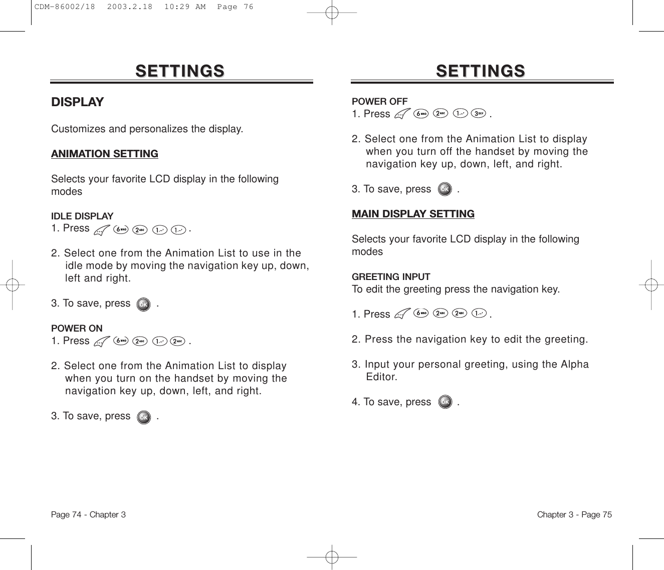 DISPLAYCustomizes and personalizes the display. ANIMATION SETTINGSelects your favorite LCD display in the followingmodesIDLE DISPLAY1. Press .2. Select one from the Animation List to use in the idle mode by moving the navigation key up, down,  left and right.3. To save, press        .POWER ON1. Press .2. Select one from the Animation List to display when you turn on the handset by moving the navigation key up, down, left, and right.3. To save, press        .SETTINGSSETTINGSChapter 3 - Page 75Page 74 - Chapter 3SETTINGSSETTINGSPOWER OFF1. Press .2. Select one from the Animation List to display when you turn off the handset by moving the navigation key up, down, left, and right.3. To save, press        .MAIN DISPLAY SETTINGSelects your favorite LCD display in the followingmodesGREETING INPUTTo edit the greeting press the navigation key. 1. Press .2. Press the navigation key to edit the greeting.3. Input your personal greeting, using the Alpha Editor.4. To save, press        .CDM-86002/18  2003.2.18  10:29 AM  Page 76