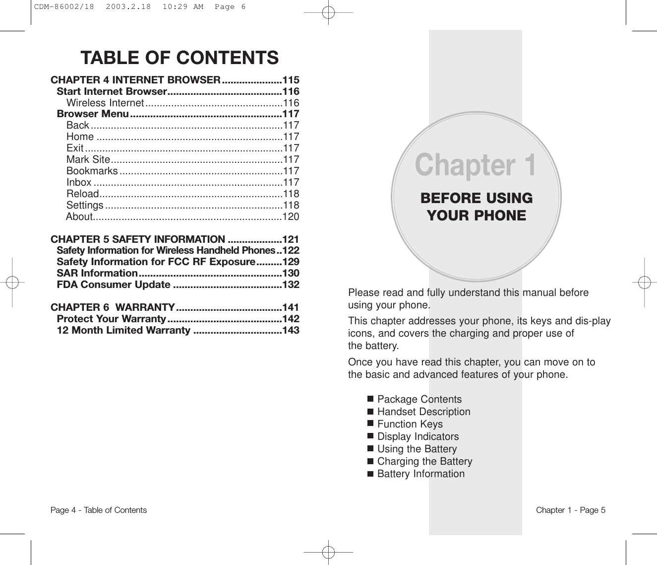 TABLE OF CONTENTSPage 4 - Table of ContentsCHAPTER 4 INTERNET BROWSER .....................115Start Internet Browser........................................116Wireless Internet................................................116Browser Menu.....................................................117Back...................................................................117Home .................................................................117Exit.....................................................................117Mark Site............................................................117Bookmarks.........................................................117Inbox ..................................................................117Reload................................................................118Settings..............................................................118About..................................................................120CHAPTER 5 SAFETY INFORMATION ...................121Safety Information for Wireless Handheld Phones..122Safety Information for FCC RF Exposure.........129SAR Information..................................................130FDA Consumer Update ......................................132CHAPTER 6  WARRANTY.....................................141Protect Your Warranty ........................................14212 Month Limited Warranty ...............................143Please read and fully understand this manual beforeusing your phone.This chapter addresses your phone, its keys and dis-playicons, and covers the charging and proper use ofthe battery.Once you have read this chapter, you can move on tothe basic and advanced features of your phone.Package ContentsHandset DescriptionFunction KeysDisplay IndicatorsUsing the BatteryCharging the BatteryBattery InformationChapter 1BEFORE USINGYOUR PHONEChapter 1 - Page 5CDM-86002/18  2003.2.18  10:29 AM  Page 6