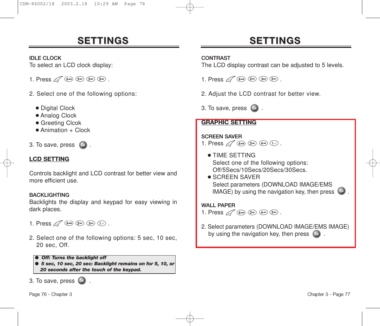 SETTINGSSETTINGSIDLE CLOCKTo select an LCD clock display: 1. Press .2. Select one of the following options:●Digital Clock●Analog Clock●Greeting Clcok●Animation + Clock3. To save, press        .LCD SETTINGControls backlight and LCD contrast for better view andmore efficient use.BACKLIGHTINGBacklights the display and keypad for easy viewing indark places.1. Press .2. Select one of the following options: 5 sec, 10 sec, 20 sec, Off.3. To save, press        .Chapter 3 - Page 77Page 76 - Chapter 3SETTINGSSETTINGSCONTRASTThe LCD display contrast can be adjusted to 5 levels.1. Press .2. Adjust the LCD contrast for better view.3. To save, press        .GRAPHIC SETTINGSCREEN SAVER1. Press .●TIME SETTINGSelect one of the following options: Off/5Secs/10Secs/20Secs/30Secs.●SCREEN SAVERSelect parameters (DOWNLOAD IMAGE/EMS IMAGE) by using the navigation key, then press .WALL PAPER1. Press .2. Select parameters (DOWNLOAD IMAGE/EMS IMAGE) by using the navigation key, then press .●  Off: Turns the backlight off ●  5 sec, 10 sec, 20 sec: Backlight remains on for 5, 10, or20 seconds after the touch of the keypad. CDM-86002/18  2003.2.18  10:29 AM  Page 78