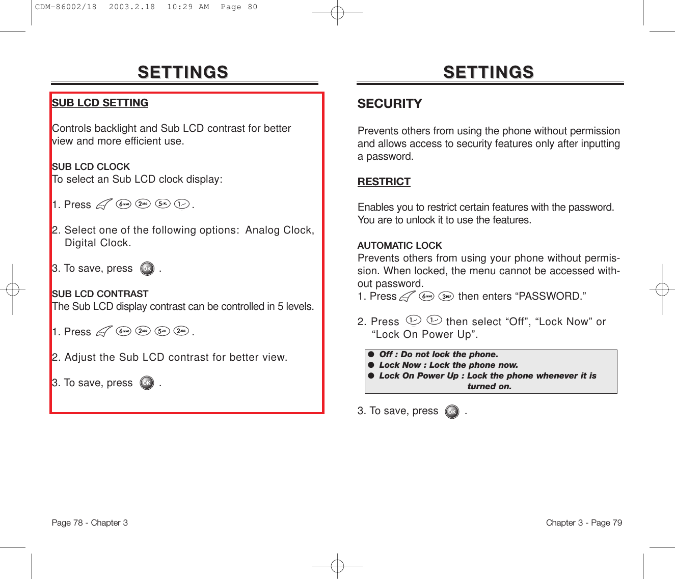 SETTINGSSETTINGSPage 78 - Chapter 3SUB LCD SETTINGControls backlight and Sub LCD contrast for betterview and more efficient use.SUB LCD CLOCKTo select an Sub LCD clock display: 1. Press .2. Select one of the following options:  Analog Clock, Digital Clock.3. To save, press        .SUB LCD CONTRASTThe Sub LCD display contrast can be controlled in 5 levels.1. Press .2. Adjust the Sub LCD contrast for better view.3. To save, press        .Chapter 3 - Page 79SETTINGSSETTINGSSECURITYPrevents others from using the phone without permissionand allows access to security features only after inputtinga password.RESTRICTEnables you to restrict certain features with the password.You are to unlock it to use the features.AUTOMATIC LOCKPrevents others from using your phone without permis-sion. When locked, the menu cannot be accessed with-out password.1. Press                   then enters “PASSWORD.”2. Press             then select “Off”, “Lock Now” or  “Lock On Power Up”.3. To save, press        .●  Off : Do not lock the phone.●  Lock Now : Lock the phone now.●  Lock On Power Up : Lock the phone whenever it is turned on.CDM-86002/18  2003.2.18  10:29 AM  Page 80