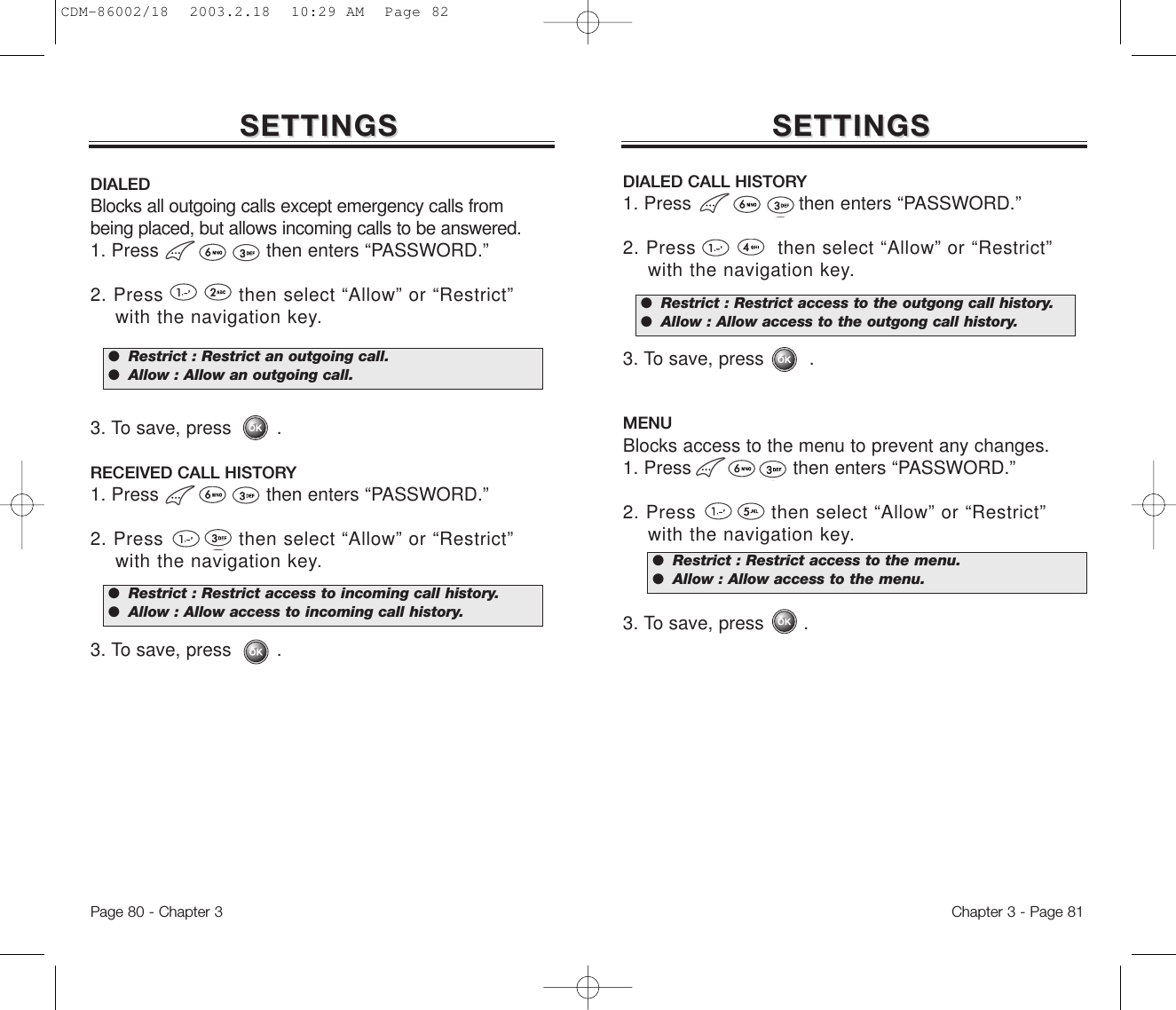 Chapter 3 - Page 81Page 80 - Chapter 3SETTINGSSETTINGS SETTINGSSETTINGSMENUBlocks access to the menu to prevent any changes.1. Press                  then enters “PASSWORD.”2. Press            then select “Allow” or “Restrict”  with the navigation key.3. To save, press       .DIALED CALL HISTORY1. Press                   then enters “PASSWORD.”2. Press             then select “Allow” or “Restrict” with the navigation key.3. To save, press        .●  Restrict : Restrict access to the menu.●  Allow : Allow access to the menu.DIALEDBlocks all outgoing calls except emergency calls frombeing placed, but allows incoming calls to be answered.1. Press                   then enters “PASSWORD.”2. Press            then select “Allow” or “Restrict” with the navigation key.3. To save, press        .RECEIVED CALL HISTORY1. Press                   then enters “PASSWORD.”2. Press            then select “Allow” or “Restrict” with the navigation key.3. To save, press        .●  Restrict : Restrict access to incoming call history.●  Allow : Allow access to incoming call history.●  Restrict : Restrict an outgoing call.●  Allow : Allow an outgoing call.●  Restrict : Restrict access to the outgong call history.●  Allow : Allow access to the outgong call history.CDM-86002/18  2003.2.18  10:29 AM  Page 82