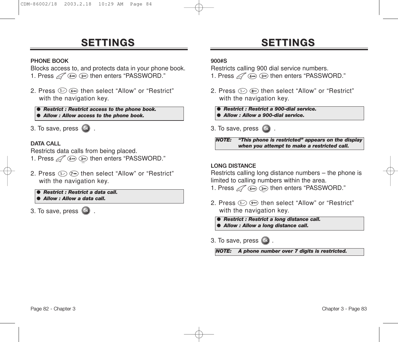 Chapter 3 - Page 83Page 82 - Chapter 3SETTINGSSETTINGSPHONE BOOKBlocks access to, and protects data in your phone book.1. Press                   then enters “PASSWORD.”2. Press            then select “Allow” or “Restrict” with the navigation key.3. To save, press        .DATA CALLRestricts data calls from being placed.1. Press                   then enters “PASSWORD.”2. Press            then select “Allow” or “Restrict” with the navigation key.3. To save, press        .●  Restrict : Restrict access to the phone book.●  Allow : Allow access to the phone book.●  Restrict : Restrict a data call.●  Allow : Allow a data call.SETTINGSSETTINGS900#SRestricts calling 900 dial service numbers.1. Press                   then enters “PASSWORD.”2. Press            then select “Allow” or “Restrict” with the navigation key.3. To save, press        .LONG DISTANCERestricts calling long distance numbers – the phone islimited to calling numbers within the area.1. Press                   then enters “PASSWORD.”2. Press            then select “Allow” or “Restrict” with the navigation key.3. To save, press       .NOTE: “This phone is restricted” appears on the display when you attempt to make a restricted call.NOTE: A phone number over 7 digits is restricted.●  Restrict : Restrict a 900-dial service.●  Allow : Allow a 900-dial service.●  Restrict : Restrict a long distance call.●  Allow : Allow a long distance call.CDM-86002/18  2003.2.18  10:29 AM  Page 84