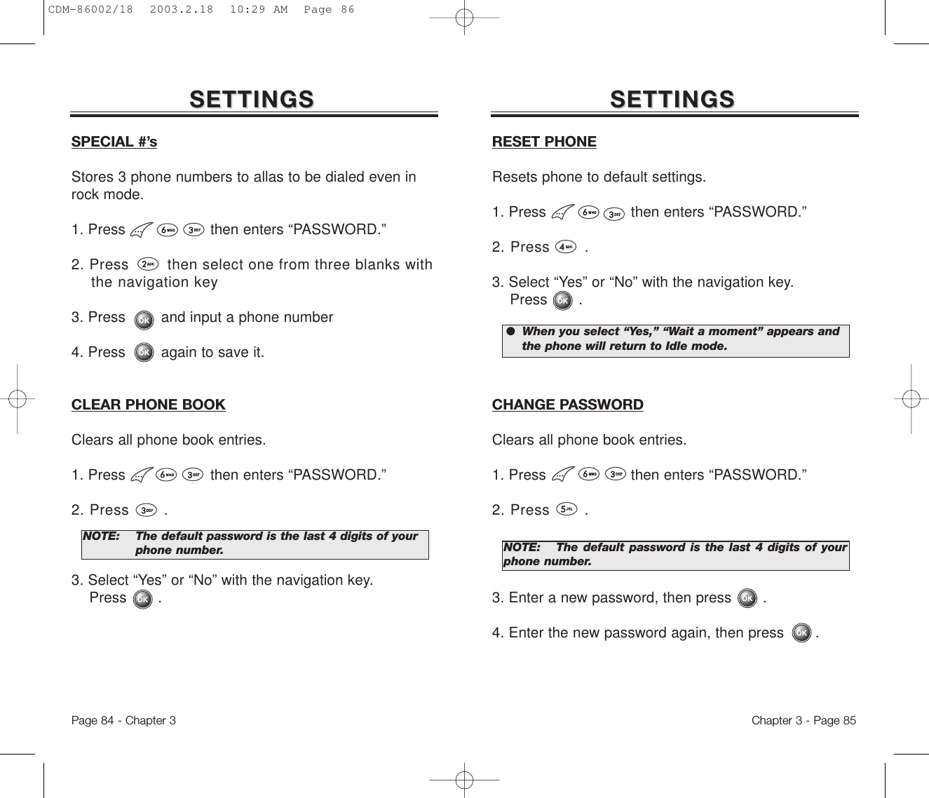 Chapter 3 - Page 85Page 84 - Chapter 3SETTINGSSETTINGSSPECIAL #’sStores 3 phone numbers to allas to be dialed even inrock mode.1. Press                   then enters “PASSWORD.”2. Press        then select one from three blanks with the navigation key3. Press        and input a phone number4. Press        again to save it.CLEAR PHONE BOOKClears all phone book entries.1. Press                   then enters “PASSWORD.”2. Press       .3. Select “Yes” or “No” with the navigation key. Press       .NOTE: The default password is the last 4 digits of your  phone number.SETTINGSSETTINGSRESET PHONEResets phone to default settings.1. Press                   then enters “PASSWORD.”2. Press       .3. Select “Yes” or “No” with the navigation key.  Press       .CHANGE PASSWORDClears all phone book entries.1. Press                   then enters “PASSWORD.”2. Press       .3. Enter a new password, then press       . 4. Enter the new password again, then press       .NOTE: The default password is the last 4 digits of yourphone number.●  When you select “Yes,” “Wait a moment” appears and  the phone will return to Idle mode.CDM-86002/18  2003.2.18  10:29 AM  Page 86