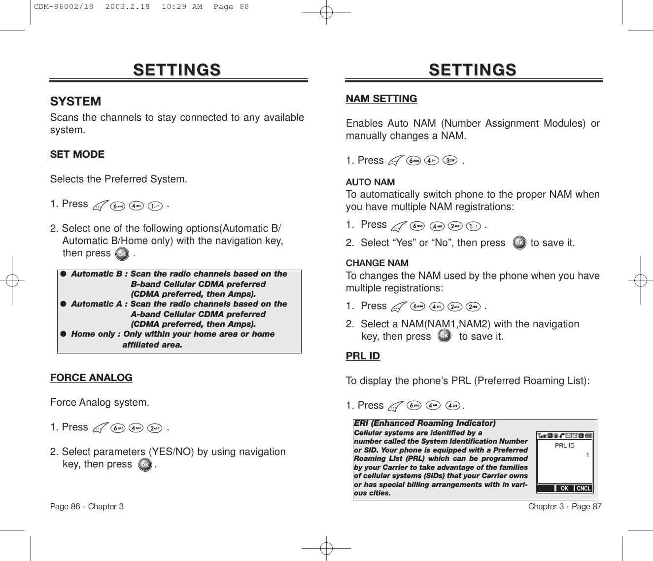 Chapter 3 - Page 87Page 86 - Chapter 3Scans the channels to stay connected to any availablesystem.SET MODESelects the Preferred System. 1. Press                         .2. Select one of the following options(Automatic B/Automatic B/Home only) with the navigation key, then press       .SETTINGSSETTINGS SETTINGSSETTINGS●  Automatic B : Scan the radio channels based on theB-band Cellular CDMA preferred (CDMA preferred, then Amps).●  Automatic A : Scan the radio channels based on theA-band Cellular CDMA preferred (CDMA preferred, then Amps).●  Home only : Only within your home area or homeaffiliated area.SYSTEMFORCE ANALOGForce Analog system.1. Press                         .2. Select parameters (YES/NO) by using navigation key, then press       .AUTO NAMTo automatically switch phone to the proper NAM whenyou have multiple NAM registrations:1.  Press .2.  Select “Yes” or “No”, then press        to save it.CHANGE NAMTo changes the NAM used by the phone when you havemultiple registrations:1.  Press .2.  Select a NAM(NAM1,NAM2) with the navigation key, then press         to save it.NAM SETTINGEnables Auto NAM (Number Assignment Modules) ormanually changes a NAM.1. Press                         .PRL IDTo display the phone’s PRL (Preferred Roaming List):1. Press                         .ERI (Enhanced Roaming Indicator)Cellular systems are identified by a number called the System Identification Numberor SID. Your phone is equipped with a PreferredRoaming LIst (PRL) which can be programmedby your Carrier to take advantage of the familiesof cellular systems (SIDs) that your Carrier ownsor has special billing arrangements with in vari-ous cities.PRL ID1OK CNCLCDM-86002/18  2003.2.18  10:29 AM  Page 88