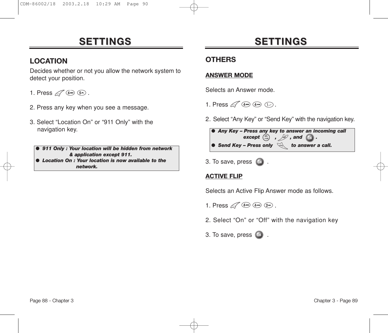 SETTINGSSETTINGSLOCATIONDecides whether or not you allow the network system todetect your position.1. Press                   .2. Press any key when you see a message.3. Select “Location On” or “911 Only” with the navigation key.●  911 Only : Your location will be hidden from network&amp; application except 911.●  Location On : Your location is now available to thenetwork.SETTINGSSETTINGSOTHERSANSWER MODESelects an Answer mode.1. Press .2. Select “Any Key” or “Send Key” with the navigation key.3. To save, press        .ACTIVE FLIPSelects an Active Flip Answer mode as follows.1. Press .2. Select “On” or “Off” with the navigation key3. To save, press        .●  Any Key – Press any key to answer an incoming callexcept         ,        , and        .●  Send Key – Press only           to answer a call.Chapter 3 - Page 89Page 88 - Chapter 3CDM-86002/18  2003.2.18  10:29 AM  Page 90