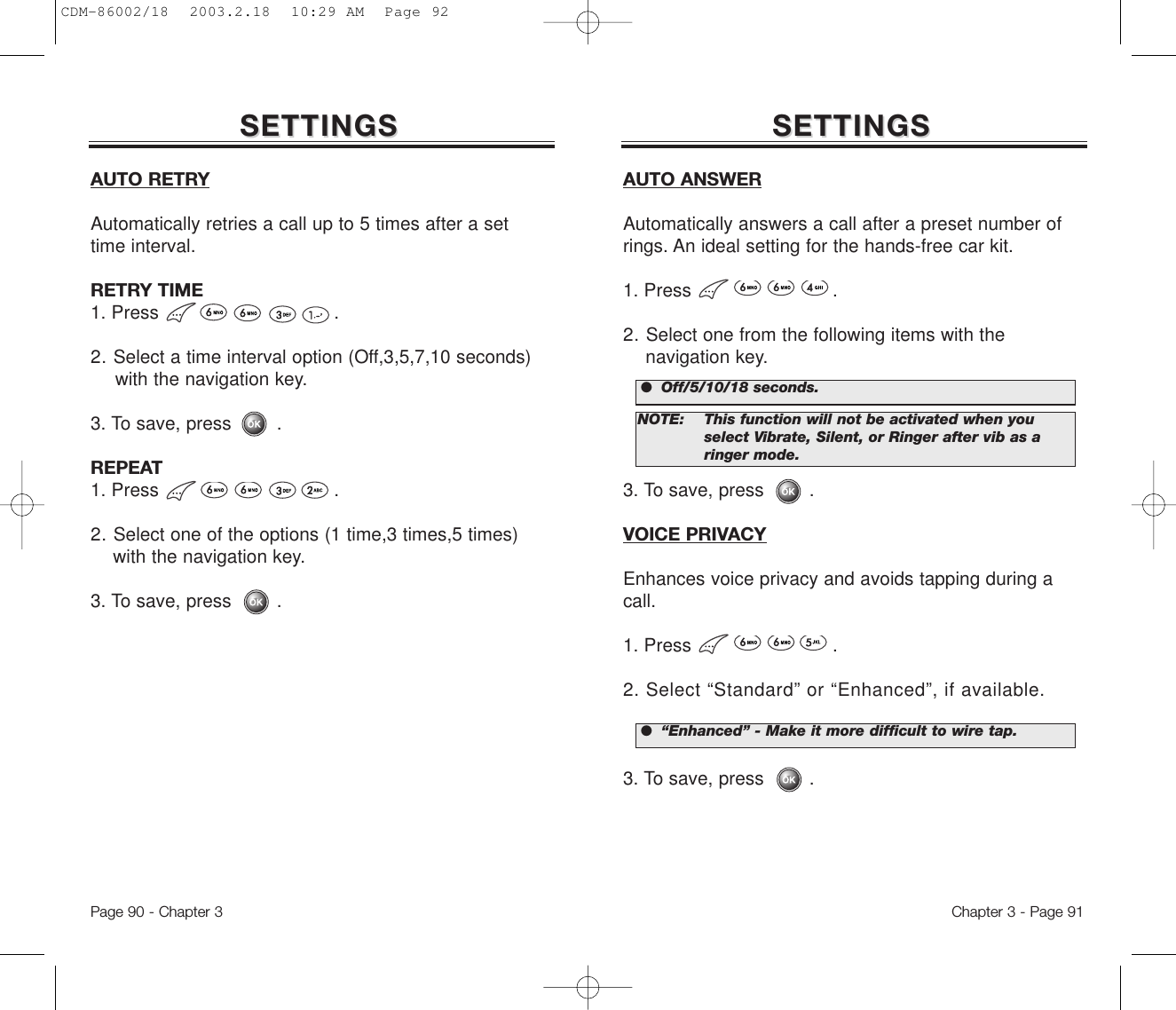 Chapter 3 - Page 91Page 90 - Chapter 3SETTINGSSETTINGS SETTINGSSETTINGSAUTO RETRYAutomatically retries a call up to 5 times after a settime interval.RETRY TIME1. Press .2. Select a time interval option (Off,3,5,7,10 seconds) with the navigation key. 3. To save, press        .REPEAT1. Press .2. Select one of the options (1 time,3 times,5 times) with the navigation key. 3. To save, press        .AUTO ANSWERAutomatically answers a call after a preset number ofrings. An ideal setting for the hands-free car kit.1. Press .2. Select one from the following items with the navigation key.3. To save, press        .VOICE PRIVACYEnhances voice privacy and avoids tapping during acall.1. Press .2. Select “Standard” or “Enhanced”, if available.3. To save, press        .NOTE: This function will not be activated when you select Vibrate, Silent, or Ringer after vib as a ringer mode.●  Off/5/10/18 seconds.●  “Enhanced” - Make it more difficult to wire tap.CDM-86002/18  2003.2.18  10:29 AM  Page 92