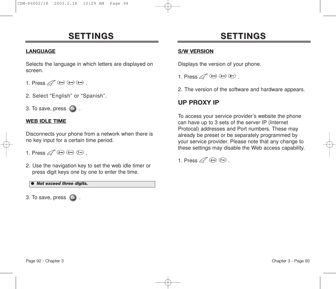 Chapter 3 - Page 93Page 92 - Chapter 3SETTINGSSETTINGS SETTINGSSETTINGSLANGUAGESelects the language in which letters are displayed onscreen.1. Press .2. Select “English” or “Spanish”.3. To save, press        .WEB IDLE TIMEDisconnects your phone from a network when there isno key input for a certain time period.1. Press .2. Use the navigation key to set the web idle timer or press digit keys one by one to enter the time.3. To save, press        .●  Not exceed three digits.S/W VERSIONDisplays the version of your phone.1. Press .2. The version of the software and hardware appears.UP PROXY IPTo access your service provider’s website the phonecan have up to 3 sets of the server IP (InternetProtocal) addresses and Port numbers. These mayalready be preset or be separately programmed byyour service provider. Please note that any change tothese settings may disable the Web access capability.1. Press .CDM-86002/18  2003.2.18  10:29 AM  Page 94