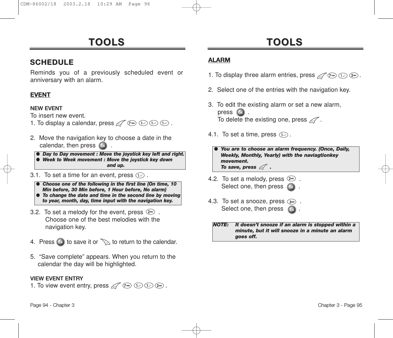 Reminds you of a previously scheduled event oranniversary with an alarm.EVENTNEW EVENTTo insert new event.1. To display a calendar, press                              . 2.  Move the navigation key to choose a date in the calendar, then press        .3.1.  To set a time for an event, press       . 3.2.  To set a melody for the event, press        .Choose one of the best melodies with the navigation key. 4.  Press       to save it or        to return to the calendar.5.  “Save complete” appears. When you return to the calendar the day will be highlighted.VIEW EVENT ENTRY1. To view event entry, press                              .●  Day to Day movement : Move the joystick key left and right.●  Week to Week movement : Move the joystick key down  and up.●  Choose one of the following in the first line (On time, 10 Min before, 30 Min before, 1 Hour before, No alarm)●  To change the date and time in the second line by moving to year, month, day, time input with the navigation key.Chapter 3 - Page 95Page 94 - Chapter 3TOOLSTOOLSALARM1. To display three alarm entries, press                        . 2.  Select one of the entries with the navigation key.3.  To edit the existing alarm or set a new alarm, press        .To delete the existing one, press       .4.1.  To set a time, press       . 4.2.  To set a melody, press        .  Select one, then press        .4.3.  To set a snooze, press        .  Select one, then press        .TOOLSTOOLSNOTE: It doesn’t snooze if an alarm is stopped within a minute, but it will snooze in a minute an alarm goes off.●  You are to choose an alarm frequency. (Once, Daily,   Weekly, Monthly, Yearly) with the naviagtionkey movement. To save, press        .SCHEDULESCHEDULECDM-86002/18  2003.2.18  10:29 AM  Page 96