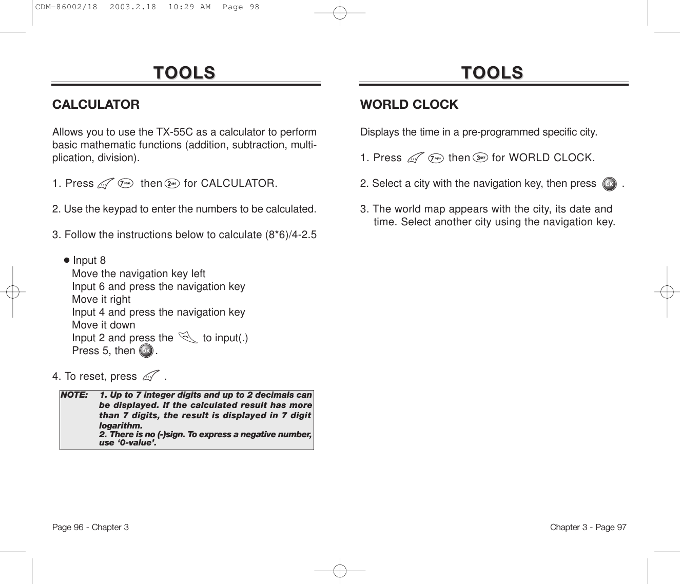 Chapter 3 - Page 97Page 96 - Chapter 3TOOLSTOOLSCALCULATORAllows you to use the TX-55C as a calculator to performbasic mathematic functions (addition, subtraction, multi-plication, division).1. Press             then      for CALCULATOR.2. Use the keypad to enter the numbers to be calculated.3. Follow the instructions below to calculate (8*6)/4-2.5●Input 8Move the navigation key leftInput 6 and press the navigation keyMove it rightInput 4 and press the navigation keyMove it downInput 2 and press the         to input(.) Press 5, then      .4. To reset, press        .NOTE: 1. Up to 7 integer digits and up to 2 decimals canbe displayed. If the calculated result has morethan 7 digits, the result is displayed in 7 digitlogarithm.2. There is no (-)sign. To express a negative number,use ‘0-value’.TOOLSTOOLSWORLD CLOCKDisplays the time in a pre-programmed specific city.1. Press             then      for WORLD CLOCK.2. Select a city with the navigation key, then press        .3. The world map appears with the city, its date and time. Select another city using the navigation key.CDM-86002/18  2003.2.18  10:29 AM  Page 98