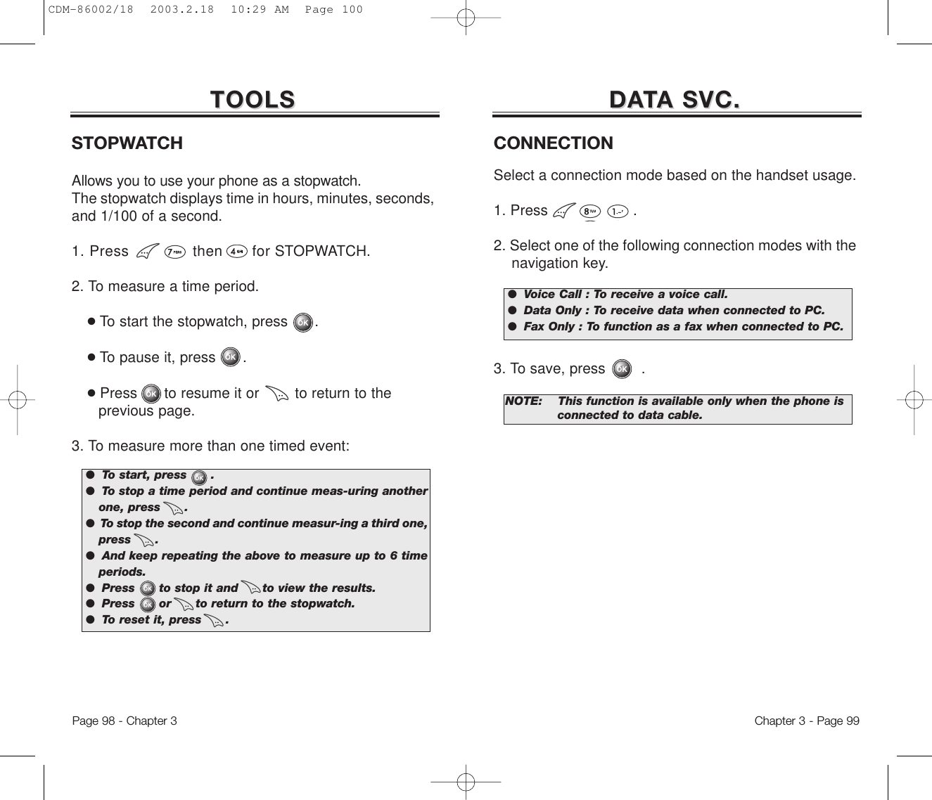 TOOLSTOOLSSTOPWATCHAllows you to use your phone as a stopwatch.The stopwatch displays time in hours, minutes, seconds,and 1/100 of a second.1. Press             then      for STOPWATCH. 2. To measure a time period.●To start the stopwatch, press      .●To pause it, press      .●Press      to resume it or        to return to the previous page.3. To measure more than one timed event:●  To start, press      .●  To stop a time period and continue meas-uring anotherone, press      .●  To stop the second and continue measur-ing a third one,press      .●  And keep repeating the above to measure up to 6 timeperiods.●  Press      to stop it and      to view the results.●  Press      or      to return to the stopwatch.●  To reset it, press      .Chapter 3 - Page 99Page 98 - Chapter 3DADATTA SVC.A SVC.CONNECTIONSelect a connection mode based on the handset usage. 1. Press                   .2. Select one of the following connection modes with the navigation key.3. To save, press        .NOTE:This function is available only when the phone is   connected to data cable.●  Voice Call : To receive a voice call.●  Data Only : To receive data when connected to PC.●  Fax Only : To function as a fax when connected to PC.CDM-86002/18  2003.2.18  10:29 AM  Page 100