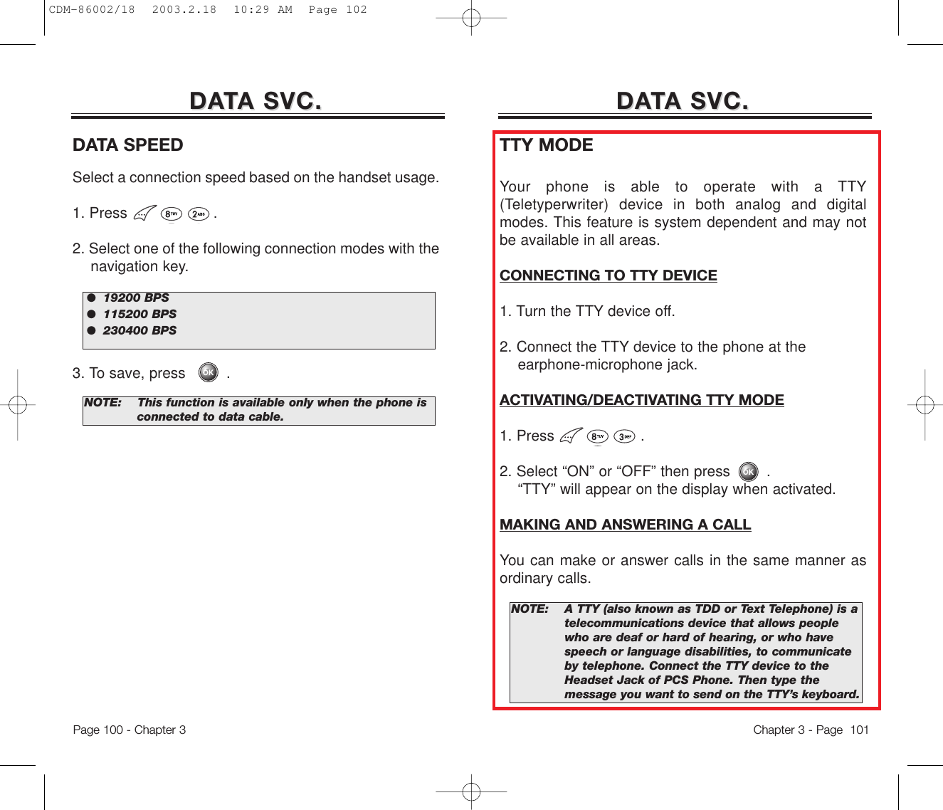 DADATTA SVC.A SVC.DATA SPEEDSelect a connection speed based on the handset usage. 1. Press                   .2. Select one of the following connection modes with the navigation key.3. To save, press         .NOTE:This function is available only when the phone is  connected to data cable.NOTE:A TTY (also known as TDD or Text Telephone) is a telecommunications device that allows people who are deaf or hard of hearing, or who have speech or language disabilities, to communicate by telephone. Connect the TTY device to the Headset Jack of PCS Phone. Then type the message you want to send on the TTY’s keyboard.●  19200 BPS●  115200 BPS●  230400 BPSDADATTA SVC.A SVC.TTY MODEYour phone is able to operate with a TTY(Teletyperwriter) device in both analog and digitalmodes. This feature is system dependent and may notbe available in all areas.CONNECTING TO TTY DEVICE1. Turn the TTY device off.2. Connect the TTY device to the phone at the earphone-microphone jack.ACTIVATING/DEACTIVATING TTY MODE1. Press                   . 2. Select “ON” or “OFF” then press .“TTY” will appear on the display when activated.MAKING AND ANSWERING A CALLYou can make or answer calls in the same manner asordinary calls.Chapter 3 - Page  101Page 100 - Chapter 3CDM-86002/18  2003.2.18  10:29 AM  Page 102